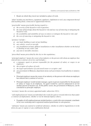 8
Guidelines on Occupational Safety and Health Act 1994
	 •	 Roads on which they travel are included as place of work.
‘plant’includes any machinery, equipment, appliance, implement or tool, any component thereof
and anything fitted, connected or appurtenant thereto;
‘practicable’ means practicable having regard to—
	 a)	 the severity of the hazard or risk in question;
	 b)	 the state of knowledge about the hazard or risk and any way of removing or mitigating the
hazard or risk;
	 c)	 the availability and suitability of ways to remove or mitigate the hazard or risk; and
	 d)	 the cost of removing or mitigating the hazard or risk;
‘premises’ include—
	 a)	 any land, building or part of any building;
	 b)	 any vehicle, vessel or aircraft;
	 c)	 any installation on land, offshore installation or other installation whether on the bed of
or floating on any water; and
	 d)	 any tent or movable structure;
‘prescribed’ means prescribed by this Act or the regulations;
‘principal employer’ means the owner of an industry or the person with whom an employee has
entered into a contract of service and includes—
	 a)	 a manager, agent or person responsible for the payment of salary or wages to an
employee;
	 b)	 the occupier of a place of work;
	 c)	 the legal representative of a deceased owner or occupier; and
	 d)	 any government in Malaysia, department of any such government, local authority or statutory
body;
	 •	 Principal employer means the owner of an industry or the person with whom an employee
has entered into a contract of service.
	 •	 Principal employer would include manager, agent or person responsible for the payment
of salary or wages to an employee. An agent would be a person authorized to act for
another person in business etc. In the public sector, the government of Malaysia, can be
considered as principle employer.
‘secretary’ means the secretary appointed under subsection 12(1);
‘self-employed person’means an individual who works for gain or reward otherwise than under
a contract of employment, whether or not he himself employs others;
	 •	 Examples of self-employed persons include hawkers, a cook in his own restaurant, a mechanic
in his own workshop and a registered medical practitioner in solo practice.
‘substance’ means any natural or artificial substance, whether in solid or liquid form or in the
form of a gas or vapour or any combination thereof;
JD118024 Tek 2-BI 8 9/22/07 1:08:21 PM
 