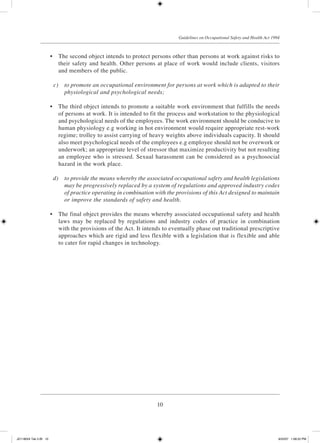 10
Guidelines on Occupational Safety and Health Act 1994
	 •	 The second object intends to protect persons other than persons at work against risks to
their safety and health. Other persons at place of work would include clients, visitors
and members of the public.
	 c)	 to promote an occupational environment for persons at work which is adapted to their
physiological and psychological needs;
	 •	 The third object intends to promote a suitable work environment that fulfills the needs
of persons at work. It is intended to fit the process and workstation to the physiological
and psychological needs of the employees. The work environment should be conducive to
human physiology e.g working in hot environment would require appropriate rest-work
regime; trolley to assist carrying of heavy weights above individuals capacity. It should
also meet psychological needs of the employees e.g employee should not be overwork or
underwork; an appropriate level of stressor that maximize productivity but not resulting
an employee who is stressed. Sexual harassment can be considered as a psychosocial
hazard in the work place.
	 d)	 to provide the means whereby the associated occupational safety and health legislations
may be progressively replaced by a system of regulations and approved industry codes
of practice operating in combination with the provisions of this Act designed to maintain
or improve the standards of safety and health.
	 •	 The final object provides the means whereby associated occupational safety and health
laws may be replaced by regulations and industry codes of practice in combination
with the provisions of the Act. It intends to eventually phase out traditional prescriptive
approaches which are rigid and less flexible with a legislation that is flexible and able
to cater for rapid changes in technology.
JD118024 Tek 2-BI 10 9/22/07 1:08:22 PM
 