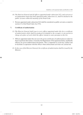12
Guidelines on Occupational Safety and Health Act 1994
	 (4)	 The Director General and all officers appointed under subsection 5(2), and a person or
an independent inspecting body appointed under subsection (1), shall be deemed to the
public servants within the meaning of the Penal Code.
	 •	 Persons appointed under subsection 5(2) shall be considered as public servants as stated in
section 21 of the Penal Code (Act 574).
7.		 Certificate of authorisation
	
	 (1)	 The Director General shall issue to every officer appointed under this Act a certificate
of authorization which shall be produced on demand to the occupier or any person in
charge of a place of work which the officer intends to enter pursuant to this Act.
	 •	 Officers appointed under this Act are to be given certificates of authorisation in order for
them to perform their duties. Currently the Department of Occupational Safety and Health
officers are given authorization documents. This is important to avoid any conflict and
to facilitate co-operation with the officer when enforcement activities are carried out.
	 (2)	 In the case of the Director General, his certificate of authorisation shall be issued by the
Minister.
JD118024 Tek 2-BI 12 9/22/07 1:08:22 PM
 