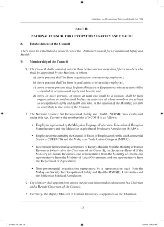 13
Guidelines on Occupational Safety and Health Act 1994
PART III
NATIONAL COUNCIL FOR OCCUPATIONAL SAFETY AND HEALTH
8.		 Establishment of the Council
	There shall be established a council called the ‘National Council for Occupational Safety and
Health’.
9.		 Membership of the Council
	 (1)	 The Council shall consist of not less than twelve and not more than fifteen members who
shall be appointed by the Minister, of whom—
	 a)	 three persons shall be from organizations representing employers;
	 b)	 three persons shall be from organizations representing employees;
	 c)	 three or more persons shall be from Ministries or Departments whose responsibility
is related to occupational safety and health; and
	 d)	 three or more persons, of whom at least one shall be a woman, shall be from
organizations or professional bodies the activities of whose members are related
to occupational safety and health and who, in the opinion of the Minister, are able
to contribute to the work of the Council.
	 •	 The National Council for Occupational Safety and Health (NCOSH) was established
under this Act. Currently the membership of NCOSH is as follows:
	 •	 Employers represented by the Malaysian Employers Federation, Federation of Malaysian
Manufacturers and the Malaysian Agricultural Producers Association (MAPA);
	 •	 Employees represented by the Council of Union of Employee of Public and Commercial
Sectors (CUEPACS) and the Malaysian Trade Union Congress (MTUC);
	 •	 Government representatives comprised of Deputy Minister from the Ministry of Human
Resources (who is also the Chairman of the Council), the Secretary-General of the
Ministry of Human Resources, one representative from the Ministry of Health, one
representative from the Ministry of Local Government and one representative from
the Department of Agriculture;
	 •	 Non-governmental organisations represented by a representative each from the
Malaysian Society for Occupational Safety and Health (MSOSH), Universities and
the Malaysian Medical Association
	 (2)	 The Minister shall appoint from among the persons mentioned in subsection (1) a Chairman
and a Deputy Chairman of the Council.
	 •	 Currently, the Deputy Minister of Human Resources is appointed as the Chairman.
JD118024 Tek 2-BI 13 9/22/07 1:08:22 PM
 