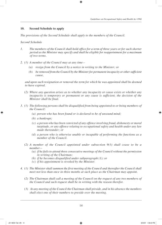14
Guidelines on Occupational Safety and Health Act 1994
10.	 Second Schedule to apply
The provisions of the Second Schedule shall apply to the members of the Council.
Second Schedule
1.		 The members of the Council shall hold office for a term of three years or for such shorter
period as the Minister may specify and shall be eligible for reappointment for a maximum
of two terms.
2.	 (1)	 A member of the Council may at any time—
	 (a)	 resign from the Council by a notice in writing to the Minister; or
	 (b)	 be removed from the Council by the Minister for permanent incapacity or other sufficient
cause,
	 and upon such resignation or removal the term for which he was appointed shall be deemed
to have expired.
	 (2)	 Where any question arises as to whether any incapacity or cause exists or whether any
incapacity is temporary or permanent or any cause is sufficient, the decision of the
Minister shall be final.
3.	 (1)	 The following persons shall be disqualified from being appointed to or being members of
the Council:
	 (a)	 person who has been found or is declared to be of unsound mind;
	 (b)	 a bankrupt;
	 (c)	 a person who has been convicted of any offence involving fraud, dishonesty or moral
turpitude, or any offence relating to occupational safety and health under any law
made thereunder; or
	 (d)	 a person who is otherwise unable or incapable of performing the functions as a
member of the Council.
	 (2)	 A member of the Council appointed under subsection 9(1) shall cease to be a
member—
	 (a)	 if he fails to attend three consecutive meetings of the Council without the permission
in writing of the Chairman;
	 (b)	 if he becomes disqualified under subparagraph (1); or
	 (c)	 if his appointment is revoked by the Minister.
4.	 (1)	 The Minister shall summon the first meeting of the Council and thereafter the Council shall
meet not less than once in three months at such place as the Chairman may appoint.
	 (2)	 The Chairman shall call a meeting of the Council on the request of any two members of
the Council and such request shall be in writing with the reason therefor.
	 (3)	 At any meeting of the Council the Chairman shall preside, and in his absence the members
shall elect one of their numbers to preside over the meeting.
JD118024 Tek 2-BI 14 9/22/07 1:08:22 PM
 
