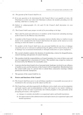 15
Guidelines on Occupational Safety and Health Act 1994
	 (4)	 The quorum of the Council shall be six.
	 (5)	 If on any question to be determined by the Council there is an equality of votes, the
Chairman or, in the case where the Chairman is absent, the member presiding over the
meeting, shall have a casting vote.
	 (6)	 Subject to subparagraphs (3), (4) and (5) the Council shall determine its own
procedure.
	 (7)	 The Council shall cause proper records of its proceedings to be kept.
5.	 There shall be paid such allowances to members of the Council for attending meetings
of the Council as the Minister may determine.
6.	 A member of the Council who has a pecuniary interest whether direct or indirect in any
matter to be considered by the Council shall declare the nature of the interest at every
meeting at which the matter is considered.
7.	 No member of the Council shall incur any personal liability for any loss or damage
caused by any act or omission in administering the affairs of the Council unless the loss
or damage was occasioned intentionally or through recklessness or gross negligence.
	 •	 The second schedule explains the duration of membership, criteria for disqualification,
council meetings and quorums of council meeting
	 •	 The members hold the responsibilities as Council members for a term of three years and
may be reappointed for a maximum of 2 terms. The members may resign by a notice or
be removed by the Minister for reasonable cause.
	 •	 A person who has been found to be of unsound mind, bankrupt, involved in any offences
or unable to carry out the functions of the Council will be disqualified. Membership from
the council shall cease if a person fails to attend three consecutive meetings without
permission from the chairperson.
	 •	 The quorum of the council shall be six.
11.		 Powers and functions of the Council
	 (1)	 The Council shall have power to do all things expedient or reasonably necessary for or
incidental to the carrying out of the objects of this Act.
	 (2)	 The Council may, and when requested by the Minister to do so shall, carry out investigations
and make reports and recommendations to him with regard to any matter relating to
the objects of this Act and, in particular, but without prejudice to the generality of the
foregoing provisions, with regard to—
	 a)	 changes it considers desirable to occupational safety and health legislation;
	 b)	 the improvement of the administration and enforcement of occupational safety and
health legislation;
JD118024 Tek 2-BI 15 9/22/07 1:08:22 PM
 