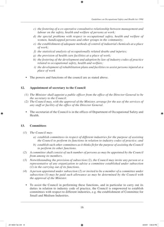 16
Guidelines on Occupational Safety and Health Act 1994
	 c)	 the fostering of a co-operative consultative relationship between management and
labour on the safety, health and welfare of persons at work;
	 d)	 the special problems with respect to occupational safety, health and welfare of
women, handicapped persons and other groups in the community;
	 e)	 the establishment of adequate methods of control of industrial chemicals at a place
of work;
	 f)	 the statistical analysis of occupationally related deaths and injuries;
	 g)	 the provision of health care facilities at a place of work;
	 h)	 the fostering of the development and adoption by law of industry codes of practice
related to occupational safety, health and welfare;
	 i)	 the development of rehabilitation plans and facilities to assist persons injured at a
place of work
	 •	 The powers and functions of the council are as stated above.
12.	 Appointment of secretary to the Council
	 (1)	 The Minister shall appoint a public officer from the office of the Director General to be
the secretary to the Council.
	 (2)	 The Council may, with the approval of the Minister, arrange for the use of the services of
any staff or facility of the office of the Director General.
	 •	 The secretariat of the Council is in the offices of Department of Occupational Safety and
Health.
13.	 Committees
	 (1)	 The Council may-
	 a)	 establish committees in respect of different industries for the purpose of assisting
the Council to perform its functions in relation to industry codes of practice; and
	 b)	 establish such other committees as it thinks fit for the purpose of assisting the Council
to perform its other functions.
	 (2)	 A committee shall consist of such number of persons as may be appointed by the Council
from among its members.
	 (3)	 Notwithstanding the provision of subsection (2), the Council may invite any person or a
representative of any organization to advise a committee established under subsection
(1) in the carrying out of its functions.
	 (4)	 A person appointed under subsection (2) or invited to be a member of a committee under
subsection (3) may be paid such allowance as may be determined by the Council with
the approval of the Minister.
	 •	 To assist the Council in performing these functions, and in particular to carry out its
duties in relation to industry code of practice, the Council is empowered to establish
committees with respect to different industries, e.g. the establishment of Committee for
Small and Medium Industries.
JD118024 Tek 2-BI 16 9/22/07 1:08:22 PM
 