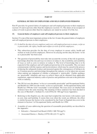 18
Guidelines on Occupational Safety and Health Act 1994
PART IV
GENERAL DUTIES OF EMPLOYERS AND SELF-EMPLOYED PERSONS
Part IV provides for general duties of employers and self employed persons to their employees
(section 15) and to persons other than the employees (section 17). The duties of an occupier of
a place of work to person other than his employees are stated in section 18 of the Act.
15.	 General duties of employers and self-employed persons to their employees
Section 15 is one of the most important sections in the Act. It states the general duties of employers
and self employed persons to their employees.
	 (1)	 It shall be the duty of every employer and every self-employed person to ensure, so far as
is practicable, the safety, health and welfare at work of all his employees.
	 •	 This subsection provides for the duty of every employer to ensure safety, health and
welfare at work of all his employees. However in carrying out this duty the terms ‘so far
as is practicable’ has been used.
	 •	 The question of practicability must take into account the severity of the risk in question,
knowledge about the risk and ways to remove or reduce it, the availability and suitability
of ways as well as costs to remove or reduce it. The level of knowledge that is to be
expected of the employer and self employed person has to be reasonable. The cost must
commensurate with the expense and inconveniences which may be caused in the process
of placing the safeguards in place and measured against the consequences of failing to do
so. Common practice and knowledge throughout the industry is to be taken into account
when making any judgment of whether a safeguard is ‘practicable’. Further guidance
on ‘practicable’ standards and ways to achieve them can be obtained from applicable
regulations, approved industry codes of practice and guidelines relevant to the particular
work or industry.
	 •	 The UK Act uses the phrase ‘so far as is reasonably practicable’ and Occupational Safety
and Health Act 1994 uses the words ‘so far as is practicable’. In Occupational Safety and
Health Act 1994 the word ‘reasonable’ is not included. The issue arises on whether both
sentences have the same meaning. The meaning of these sentences has been decided in
the case of Marshall v. Gotham Co. Ltd [1954] AC 360 (pg71)(see Appendix).
	 •	 Referring to this English case, the court had weighed the risk factors with matters such
as cost, time and hardship. It seems that even when the words are different, the effect
is similar because the factors to be considered by the Court in England also exist in the
element in Section 3 of Occupational Safety and Health Act 1994.
	 •	 A number of cases addressing the question of reasonable practicability are described in
the Appendix:
	 •	 Edwards v. National Coal Board [1949] 1 KB 704 (pg71)
	 •	 Associated Dairies v. Hartley [1979] I.R.L.R 171 (pg71)
JD118024 Tek 2-BI 18 9/22/07 1:08:22 PM
 