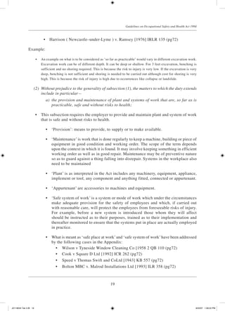 19
Guidelines on Occupational Safety and Health Act 1994
	 •	 Harrison ( Newcastle­–under-Lyme ) v. Ramsey [1976] IRLR 135 (pg72)
Example:
	 •	 An example on what is to be considered as ‘so far as practicable’ would vary in different excavation work.
Excavation work can be of different depth. It can be deep or shallow. For 3 feet excavation, benching is
sufficient and no shoring required. This is because the risk to injury is very low. If the excavation is very
deep, benching is not sufficient and shoring is needed to be carried out although cost for shoring is very
high. This is because the risk of injury is high due to occurrences like collapse or landslide.
	 (2)	 Without prejudice to the generality of subsection (1), the matters to which the duty extends
include in particular—
	 a)	 the provision and maintenance of plant and systems of work that are, so far as is
practicable, safe and without risks to health;
	 •	 This subsection requires the employer to provide and maintain plant and system of work
that is safe and without risks to health.
	 •	 ‘Provision’: means to provide, to supply or to make available.
	 •	 ‘Maintenance’ is work that is done regularly to keep a machine, building or piece of
equipment in good condition and working order. The scope of the term depends
upon the context in which it is found. It may involve keeping something in efficient
working order as well as in good repair. Maintenance may be of preventive nature
so as to guard against a thing falling into disrepair. Systems in the workplace also
need to be maintained
	 •	 ‘Plant’ is as interpreted in the Act includes any machinery, equipment, appliance,
implement or tool, any component and anything fitted, connected or appurtenant.
	 •	 ‘Appurtenant’ are accessories to machines and equipment.
	 •	 ‘Safe system of work’ is a system or mode of work which under the circumstances
make adequate provision for the safety of employees and which, if carried out
with reasonable care, will protect the employees from foreseeable risks of injury.
For example, before a new system is introduced those whom they will affect
should be instructed as to their purposes, trained as to their implementation and
thereafter monitored to ensure that the systems put in place are actually employed
in practice.
	 •	 What is meant as ‘safe place at work’ and ‘safe system of work’ have been addressed
by the following cases in the Appendix:
	 •	 Wilson v Tyneside Window Cleaning Co [1958 2 QB 110 (pg72)
	 •	 Cook v Square D Ltd [1992] ICR 262 (pg72)
	 •	 Speed v Thomas Swift and CoLtd [1943] KB 557 (pg72)
	 •	 Bolton MBC v. Malrod Installations Ltd [1993] ILR 358 (pg72)
JD118024 Tek 2-BI 19 9/22/07 1:08:22 PM
 
