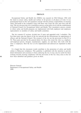iii
Guidelines on Occupational Safety and Health Act 1994
PREFACE
	 Occupational Safety and Health Act (OSHA) was enacted on 25th February 1994 with
the intent to ensure safety, health and welfare of all persons at all places of work. It was
promulgated based on the self regulation concept with the primary responsibility of ensuring
safety and health at the workplace lying with those who create the risks and work with the
risks. The Act also provides for a consultative process at the policy level with the establishment
of National Council for Occupational Safety and Health. This consultative process extends
to where safety and health programs are implemented with both employers and employees
representative as members of safety and health committee.
	 The Act contains 67 sections, divided into 15 parts and appended with 3 schedules. The
first three parts state the objects of the Act and provide the infrastructure for appointment of
officers and the National Council. The essences of the Act are the provisions in Part IV to
VI. These parts provide for the general duties for those who create the risks e.g. employer,
self-employed person, designer, manufacturer, supplier, etc and those who work with the
risks i.e employees. How the Act is to be implemented and enforced are stipulated in other
parts.
	 It is hoped that this document would contribute to the promotion of safety and health
culture in Malaysian workplaces. This guideline is published with the intention to provide
detail information and assistance to those enforcing the Act. It may also be useful for those
working towards ensuring compliance with the provisions of the Act. Grey areas in the Act
have been identified and guidance given on them.
Director General
Department of Occupational Safety and Health
2006
JD118024 Tek 1-BI 3 9/22/07 1:07:39 PM
 