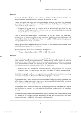 20
Guidelines on Occupational Safety and Health Act 1994
Example:
	 •	 For example a tieback in scaffolding is to be considered as part of the plant and needs to be provided. However
safety belts are part of personal protective equipment and not part of the plant.
	 •	 Example of system of work is provision of system for working in confine space. There must be standard
operating procedures in place. Guidelines on working in confined space by the Department of Occupational
Safety and Health should be followed.
	 b)	 the making of arrangements for ensuring, so far as is practicable, safety and absence
of risks to health in connection with the use or operation, handling, storage and
transport of plant and substances;
	 •	 There is no definition of making ‘arrangement’ in this Act. Under this paragraph,
arrangements in connection with use and operation, handling, storage and transport of
plant and substance need to be made. There is a need to establish procedure, program
and system to ensure safety and health.
	 •	 Making arrangements include procedures to carry out the task, training, inspection and audit
and finally enforcement by the employer.
	 •	 A case addressing this issue is described in the Appendix:
	 •	 Wright v. Dunlop Rubber Co. [1972] 13 KIR 255 (pg73)
Example:
	 •	 Example of making arrangement can be seen in using a forklift. There must be procedures on how to start,
handle, transport, and store the forklift after using it. Training must be provided to make the employee
familiar with the task carried out and the evidence of the training such as license or certificate of competency
is very important. Employer should do an inspection and audit on the arrangements. Finally employer must
enforce the arrangement to ensure all employees follow the requirements.
	 c)	 the provision of such information, instruction, training and supervision as is necessary
to ensure, so far as is practicable, the safety and health at work of his employees;
	 •	 Under this paragraph, employers are required to provide information, instruction, training
and supervision so that safety and health of his employees is ensured.
	 •	 Occupational safety and health information means factual material about occupational and
safety hazards and precautionary, preventive, response, mitigative and other measures
for securing occupational safety and health.
	 •	 Occupational safety and health instruction means telling people at work what they should
and should not do to secure their safety and health while at work or otherwise at a place
of work.
	 •	 Occupational safety and health training means helping people at work learn how to do what
they should do for the same purpose, which may include, where appropriate, providing
occupational safety and health information and instruction.
JD118024 Tek 2-BI 20 9/22/07 1:08:22 PM
 