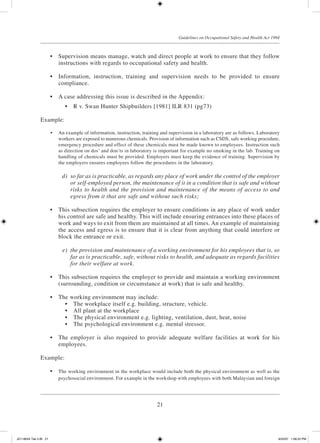 21
Guidelines on Occupational Safety and Health Act 1994
	 •	 Supervision means manage, watch and direct people at work to ensure that they follow
instructions with regards to occupational safety and health.
	 •	 Information, instruction, training and supervision needs to be provided to ensure
compliance.
	 •	 A case addressing this issue is described in the Appendix:
	 •	 R v. Swan Hunter Shipbuilders [1981] ILR 831 (pg73)
Example:
	 •	 An example of information, instruction, training and supervision in a laboratory are as follows. Laboratory
workers are exposed to numerous chemicals. Provision of information such as CSDS, safe working procedure,
emergency procedure and effect of these chemicals must be made known to employees. Instruction such
as direction on dos’ and don’ts in laboratory is important for example no smoking in the lab. Training on
handling of chemicals must be provided. Employers must keep the evidence of training. Supervision by
the employers ensures employees follow the procedures in the laboratory.
	 d)	 so far as is practicable, as regards any place of work under the control of the employer
or self-employed person, the maintenance of it in a condition that is safe and without
risks to health and the provision and maintenance of the means of access to and
egress from it that are safe and without such risks;
	 •	 This subsection requires the employer to ensure conditions in any place of work under
his control are safe and healthy. This will include ensuring entrances into these places of
work and ways to exit from them are maintained at all times. An example of maintaining
the access and egress is to ensure that it is clear from anything that could interfere or
block the entrance or exit.
	 e)	 the provision and maintenance of a working environment for his employees that is, so
far as is practicable, safe, without risks to health, and adequate as regards facilities
for their welfare at work.
	 •	 This subsection requires the employer to provide and maintain a working environment
(surrounding, condition or circumstance at work) that is safe and healthy.
	 •	 The working environment may include:
	 •	 The workplace itself e.g. building, structure, vehicle.
	 •	 All plant at the workplace
	 •	 The physical environment e.g. lighting, ventilation, dust, heat, noise
	 •	 The psychological environment e.g. mental stressor.
	 •	 The employer is also required to provide adequate welfare facilities at work for his
employees.
Example:
	 •	 The working environment in the workplace would include both the physical environment as well as the
psychosocial environment. For example in the workshop with employees with both Malaysian and foreign
JD118024 Tek 2-BI 21 9/22/07 1:08:22 PM
 
