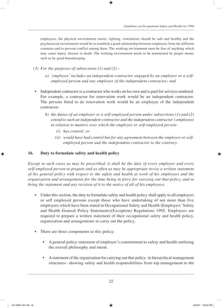 22
Guidelines on Occupational Safety and Health Act 1994
employees, the physical environment (noise, lighting, ventilation) should be safe and healthy and the
psychosocial environment would be to establish a good relationship between employees from the different
countries and to prevent conflict among them. The working environment must be free of anything which
may cause injury, disease or death. The working environment needs to be maintained by proper means
such as by good housekeeping.
	 (3)	 For the purposes of subsections (1) and (2)—
	 a)	 ‘employee’ includes an independent contractor engaged by an employer or a self-
employed person and any employee of the independent contractor; and
	 •	 Independent contractor is a contractor who works on his own and is paid for services rendered.
For example, a contractor for renovation work would be an independent contractor.
The persons hired to do renovation work would be an employee of the independent
contractor.
	 b)	 the duties of an employer or a self-employed person under subsections (1) and (2)
extend to such an independent contractor and the independent contractor’s employees
in relation to matters over which the employer or self-employed person-
	 (i)	 has control; or
	 (ii)	 would have had control but for any agreement between the employer or self-
employed person and the independent contractor to the contrary.
16.	 Duty to formulate safety and health policy
Except in such cases as may be prescribed, it shall be the duty of every employer and every
self-employed person to prepare and as often as may be appropriate revise a written statement
of his general policy with respect to the safety and health at work of his employees and the
organization and arrangements for the time being in force for carrying out that policy, and to
bring the statement and any revision of it to the notice of all of his employees.
	 •	 Under this section, the duty to formulate safety and health policy shall apply to all employers
or self employed persons except those who have undertaking of not more than five
employees which have been stated in Occupational Safety and Health (Employers’ Safety
and Health General Policy Statements)(Exception) Regulations 1995. Employers are
required to prepare a written statement of their occupational safety and health policy,
organization and arrangements to carry out the policy.
	 •	 There are three components to this policy:
	 •	 A general policy statement of employer’s commitment to safety and health outlining
the overall philosophy and intent.
	 •	 A statement of the organization for carrying out that policy- in hierarchical management
structures- showing safety and health responsibilities from top management to the
JD118024 Tek 2-BI 22 9/22/07 1:08:22 PM
 