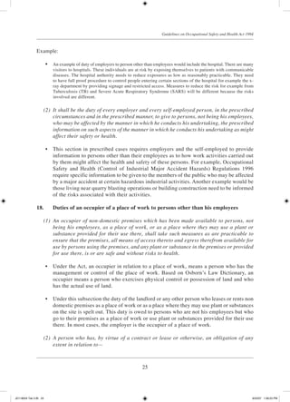 25
Guidelines on Occupational Safety and Health Act 1994
Example:
	 •	 An example of duty of employers to person other than employees would include the hospital. There are many
visitors to hospitals. These individuals are at risk by exposing themselves to patients with communicable
diseases. The hospital authority needs to reduce exposures as low as reasonably practicable. They need
to have full proof procedure to control people entering certain sections of the hospital for example the x-
ray department by providing signage and restricted access. Measures to reduce the risk for example from
Tuberculosis (TB) and Severe Acute Respiratory Syndrome (SARS) will be different because the risks
involved are different.
	 (2)	 It shall be the duty of every employer and every self-employed person, in the prescribed
circumstances and in the prescribed manner, to give to persons, not being his employees,
who may be affected by the manner in which he conducts his undertaking, the prescribed
information on such aspects of the manner in which he conducts his undertaking as might
affect their safety or health.
	 •	 This section in prescribed cases requires employers and the self-employed to provide
information to persons other than their employees as to how work activities carried out
by them might affect the health and safety of these persons. For example, Occupational
Safety and Health (Control of Industrial Major Accident Hazards) Regulations 1996
require specific information to be given to the members of the public who may be affected
by a major accident at certain hazardous industrial activities. Another example would be
those living near quarry blasting operations or building construction need to be informed
of the risks associated with their activities.
18.	 Duties of an occupier of a place of work to persons other than his employees
	 (1)	 An occupier of non-domestic premises which has been made available to persons, not
being his employees, as a place of work, or as a place where they may use a plant or
substance provided for their use there, shall take such measures as are practicable to
ensure that the premises, all means of access thereto and egress therefrom available for
use by persons using the premises, and any plant or substance in the premises or provided
for use there, is or are safe and without risks to health.
	 •	 Under the Act, an occupier in relation to a place of work, means a person who has the
management or control of the place of work. Based on Osborn’s Law Dictionary, an
occupier means a person who exercises physical control or possession of land and who
has the actual use of land.
	 •	 Under this subsection the duty of the landlord or any other person who leases or rents non
domestic premises as a place of work or as a place where they may use plant or substances
on the site is spelt out. This duty is owed to persons who are not his employees but who
go to their premises as a place of work or use plant or substances provided for their use
there. In most cases, the employer is the occupier of a place of work.
	 (2)	 A person who has, by virtue of a contract or lease or otherwise, an obligation of any
extent in relation to—
JD118024 Tek 2-BI 25 9/22/07 1:08:23 PM
 
