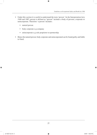 27
Guidelines on Occupational Safety and Health Act 1994
	 •	 Under this section it is useful to understand the term ‘person’. In the Interpretation Acts
1948 and 1967, person is defined as “person” includes a body of persons, corporate or
unincorporate. Therefore ‘a person’ includes:
	 •	 natural person
	 •	 body corporate e.g company
	 •	 unincorporate e.g sole proprietor or partnership
	 •	 Hence the natural person, body corporate and unincorporated can be found guilty and liable
to fined.
JD118024 Tek 2-BI 27 9/22/07 1:08:23 PM
 