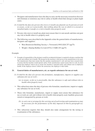 29
Guidelines on Occupational Safety and Health Act 1994
	 •	 Designers and manufacturers have the duty to carry out the necessary research to discover
and eliminate or minimize any risk to safety or health which their design or plant might
cause.
	 (3)	 It shall be the duty of a person who erects or installs any plant for use by persons at work
to ensure, so far as is practicable, that nothing about the way in which it is erected or
installed makes it unsafe or a risk to health when properly used.
	 •	 Persons who erect or install any plant must ensure that it is not unsafe and does not post
any risk to health when it is properly used.
	 •	 The following cases described in the Appendix relate the general duties of manufacturers,
designers and suppliers:
	 •	 West Bromwich Building Society v. Townsend [1983] ILR 257 (pg75)
	 •	 Wright v Dunlop Rubber Co Ltd [1972] 13 KIR 255 (pg75)
Example:
	 •	 Example of responsibility of the designer would be an industrial designer is required to design a machine that
is safe and without risk to health. The design for the machine is then given to the manufacturer to be used.
The manufacturer than must ensure that the machine manufactured is safe and must have research done
to ensure that the machine would operate safely. If the manufacturer cannot ensure that it is safe, he must
inform the employer what to do to ensure the machine is operated safely and without risk to employees
health. If the employer doesn’t follow the instruction, the employer is then liable.
21.	 General duties of manufacturers, etc. as regards substances for use at work
	 (1)	 It shall be the duty of a person who formulates, manufactures, imports or supplies any
substance for use at work—
	 (a)	 to ensure, so far as is practicable, that the substance is safe and without risks to
health when properly used;
	 •	 This subsection states the duty of persons who formulate, manufacture, import or supply
any substance for use at work.
	 •	 Those who formulate, manufacture, import or supply must ensure that substances for
use at work are safe and without risk to health when properly used, handled, processed,
stored or transported by persons at work.
	 (b)	 to carry out or arrange for the carrying out of such testing and examination as may
be necessary for the performance of the duty imposed on him by paragraph (a);
and
	 •	 This subsection requires that they should also make arrangement for the testing or
examination of the substances.
JD118024 Tek 2-BI 29 9/22/07 1:08:23 PM
 