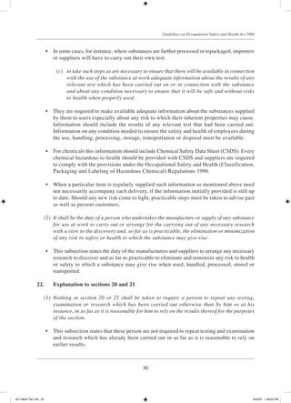 30
Guidelines on Occupational Safety and Health Act 1994
	 •	 In some cases, for instance, where substances are further processed or repackaged, importers
or suppliers will have to carry out their own test.
	 (c)	 to take such steps as are necessary to ensure that there will be available in connection
with the use of the substance at work adequate information about the results of any
relevant test which has been carried out on or in connection with the substance
and about any condition necessary to ensure that it will be safe and without risks
to health when properly used.
	 •	 They are required to make available adequate information about the substances supplied
by them to users especially about any risk to which their inherent properties may cause.
Information should include the results of any relevant test that had been carried out.
Information on any condition needed to ensure the safety and health of employees during
the use, handling, processing, storage, transportation or disposal must be available.
	 •	 For chemicals this information should include Chemical Safety Data Sheet (CSDS). Every
chemical hazardous to health should be provided with CSDS and suppliers are required
to comply with the provisions under the Occupational Safety and Health (Classification,
Packaging and Labeling of Hazardous Chemical) Regulations 1996.
	 •	 When a particular item is regularly supplied such information as mentioned above need
not necessarily accompany each delivery, if the information initially provided is still up
to date. Should any new risk come to light, practicable steps must be taken to advise past
as well as present customers.
	 (2)	 It shall be the duty of a person who undertakes the manufacture or supply of any substance
for use at work to carry out or arrange for the carrying out of any necessary research
with a view to the discovery and, so far as is practicable, the elimination or minimization
of any risk to safety or health to which the substance may give rise.
	 •	 This subsection states the duty of the manufacturers and suppliers to arrange any necessary
research to discover and as far as practicable to eliminate and minimize any risk to health
or safety to which a substance may give rise when used, handled, processed, stored or
transported.
22.	 Explanation to sections 20 and 21
	 (1)	 Nothing in section 20 or 21 shall be taken to require a person to repeat any testing,
examination or research which has been carried out otherwise than by him or at his
instance, in so far as it is reasonable for him to rely on the results thereof for the purposes
of the section.
	 •	 This subsection states that these person are not required to repeat testing and examination
and research which has already been carried out in so far as it is reasonable to rely on
earlier results.
JD118024 Tek 2-BI 30 9/22/07 1:08:23 PM
 