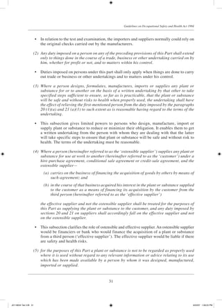 31
Guidelines on Occupational Safety and Health Act 1994
	 •	 In relation to the test and examination, the importers and suppliers normally could rely on
the original checks carried out by the manufacturers.
	 (2)	 Any duty imposed on a person on any of the preceding provisions of this Part shall extend
only to things done in the course of a trade, business or other undertaking carried on by
him, whether for profit or not, and to matters within his control.
	 •	 Duties imposed on persons under this part shall only apply when things are done to carry
out trade or business or other undertakings and to matters under his control.
	 (3)	 Where a person designs, formulates, manufactures, imports or supplies any plant or
substance for or to another on the basis of a written undertaking by that other to take
specified steps sufficient to ensure, so far as is practicable, that the plant or substance
will be safe and without risks to health when properly used, the undertaking shall have
the effect of relieving the first-mentioned person from the duty imposed by the paragraphs
20 (1)(a) and 21 (a)(1) to such extent as is reasonable having regard to the terms of the
undertaking.
	 •	 This subsection gives limited powers to persons who design, manufacture, import or
supply plant or substance to reduce or minimize their obligation. It enables them to get
a written undertaking from the person with whom they are dealing with that the latter
will take specific steps to ensure that plant or substance will be safe and without risk to
health. The terms of the undertaking must be reasonable.
	 (4)	 Where a person (hereinafter referred to as the ‘ostensible supplier’) supplies any plant or
substance for use at work to another (hereinafter referred to as the ‘customer’) under a
hire-purchase agreement, conditional sale agreement or credit-sale agreement, and the
ostensible supplier—
	 (a)	 carries on the business of financing the acquisition of goods by others by means of
such-agreement; and
	 (b)	 in the course of that business acquired his interest in the plant or substance supplied
to the customer as a means of financing its acquisition by the customer from the
third person (hereinafter referred to as the ‘effective supplier’)
	 the effective supplier and not the ostensible supplier shall be treated for the purposes of
this Part as supplying the plant or substance to the customer, and any duty imposed by
sections 20 and 21 on suppliers shall accordingly fall on the effective supplier and not
on the ostensible supplier.
	 •	 This subsection clarifies the role of ostensible and effective supplier. An ostensible supplier
would be financiers or bank who would finance the acquisition of a plant or substance
from a third person (‘effective supplier’). The effective supplier would be liable if there
are safety and health risks.
	 (5)	 for the purposes of this Part a plant or substance is not to be regarded as properly used
where it is used without regard to any relevant information or advice relating to its use
which has been made available by a person by whom it was designed, manufactured,
imported or supplied.
JD118024 Tek 2-BI 31 9/22/07 1:08:23 PM
 