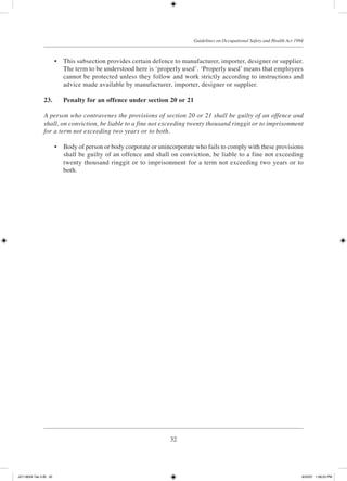32
Guidelines on Occupational Safety and Health Act 1994
	 •	 This subsection provides certain defence to manufacturer, importer, designer or supplier.
The term to be understood here is ‘properly used’. ‘Properly used’ means that employees
cannot be protected unless they follow and work strictly according to instructions and
advice made available by manufacturer, importer, designer or supplier.
23.	 Penalty for an offence under section 20 or 21
A person who contravenes the provisions of section 20 or 21 shall be guilty of an offence and
shall, on conviction, be liable to a fine not exceeding twenty thousand ringgit or to imprisonment
for a term not exceeding two years or to both.
	 •	 Body of person or body corporate or unincorporate who fails to comply with these provisions
shall be guilty of an offence and shall on conviction, be liable to a fine not exceeding
twenty thousand ringgit or to imprisonment for a term not exceeding two years or to
both.
JD118024 Tek 2-BI 32 9/22/07 1:08:23 PM
 