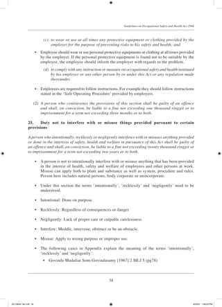 34
Guidelines on Occupational Safety and Health Act 1994
	 (c)	 to wear or use at all times any protective equipment or clothing provided by the
employer for the purpose of preventing risks to his safety and health; and
	 •	 Employee should wear or use personal protective equipments or clothing at all times provided
by the employer. If the personal protective equipment is found not to be suitable by the
employee, the employee should inform the employer with regards to the problem.
	 (d)	 to comply with any instruction or measure on occupational safety and health instituted
by his employer or any other person by or under this Act or any regulation made
thereunder.
	 •	 Employees are required to follow instructions. For example they should follow instructions
stated in the ‘Safe Operating Procedure’ provided by employers.
	 (2)	 A person who contravenes the provisions of this section shall be guilty of an offence
and shall, on conviction, be liable to a fine not exceeding one thousand ringgit or to
imprisonment for a term not exceeding three months or to both.
25.	 Duty not to interfere with or misuse things provided pursuant to certain
provisions
A person who intentionally, recklessly or negligently interferes with or misuses anything provided
or done in the interests of safety, health and welfare in pursuance of this Act shall be guilty of
an offence and shall, on conviction, be liable to a fine not exceeding twenty thousand ringgit or
to imprisonment for a term not exceeding two years or to both.
	 •	 A person is not to intentionally interfere with or misuse anything that has been provided
in the interest of health, safety and welfare of employees and other persons at work.
Misuse can apply both to plant and substance as well as system, procedure and rules.
Person here includes natural persons, body corporate or unincorporate.
	 •	 Under this section the terms ‘intentionally’, ‘recklessly’ and ‘negligently’ need to be
understood.
	 •	 Intentional: Done on purpose.
	 •	 Recklessly: Regardless of consequences or danger
	 •	 Negligently: Lack of proper care or culpable carelessness
	 •	 Interfere: Meddle, intervene, obstruct or be an obstacle.
	 •	 Misuse: Apply to wrong purpose or improper use.
	 •	 The following cases in Appendix explain the meaning of the terms ‘intentionally’,
‘recklessly’ and ‘negligently’:
	 •	 Govinda Mudaliar Sons Govindasamy [1967] 2 MLJ 5 (pg78)
JD118024 Tek 2-BI 34 9/22/07 1:08:23 PM
 