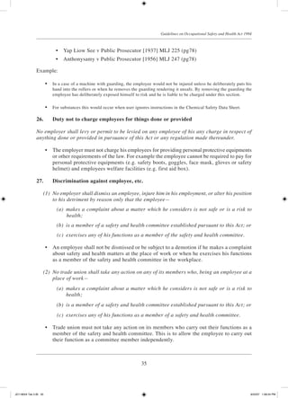 35
Guidelines on Occupational Safety and Health Act 1994
	 •	 Yap Liow See v Public Prosecutor [1937] MLJ 225 (pg78)
	 •	 Anthonysamy v Public Prosecutor [1956] MLJ 247 (pg78)
Example:
	 •	 In a case of a machine with guarding, the employee would not be injured unless he deliberately puts his
hand into the rollers or when he removes the guarding rendering it unsafe. By removing the guarding the
employee has deliberately exposed himself to risk and he is liable to be charged under this section.
	 •	 For substances this would occur when user ignores instructions in the Chemical Safety Data Sheet.
26.	 Duty not to charge employees for things done or provided
No employer shall levy or permit to be levied on any employee of his any charge in respect of
anything done or provided in pursuance of this Act or any regulation made thereunder.
	 •	 The employer must not charge his employees for providing personal protective equipments
or other requirements of the law. For example the employee cannot be required to pay for
personal protective equipments (e.g. safety boots, goggles, face mask, gloves or safety
helmet) and employees welfare facilities (e.g. first aid box).
27.	 Discrimination against employee, etc.
	 (1)	 No employer shall dismiss an employee, injure him in his employment, or alter his position
to his detriment by reason only that the employee—
	 (a)	 makes a complaint about a matter which he considers is not safe or is a risk to
health;
	 (b)	 is a member of a safety and health committee established pursuant to this Act; or
	 (c)	 exercises any of his functions as a member of the safety and health committee.
	 •	 An employee shall not be dismissed or be subject to a demotion if he makes a complaint
about safety and health matters at the place of work or when he exercises his functions
as a member of the safety and health committee in the workplace.
	 (2)	 No trade union shall take any action on any of its members who, being an employee at a
place of work—
	 (a)	 makes a complaint about a matter which he considers is not safe or is a risk to
health;
	 (b)	 is a member of a safety and health committee established pursuant to this Act; or
	 (c)	 exercises any of his functions as a member of a safety and health committee.
	 •	 Trade union must not take any action on its members who carry out their functions as a
member of the safety and health committee. This is to allow the employee to carry out
their function as a committee member independently.
JD118024 Tek 2-BI 35 9/22/07 1:08:24 PM
 