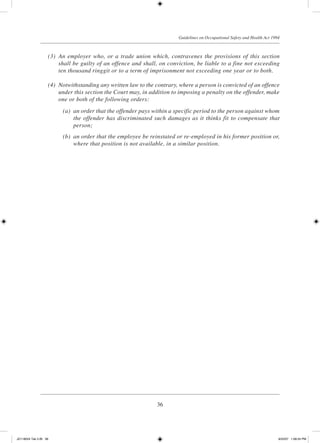 36
Guidelines on Occupational Safety and Health Act 1994
	 (3)	 An employer who, or a trade union which, contravenes the provisions of this section
shall be guilty of an offence and shall, on conviction, be liable to a fine not exceeding
ten thousand ringgit or to a term of imprisonment not exceeding one year or to both.
	 (4)	 Notwithstanding any written law to the contrary, where a person is convicted of an offence
under this section the Court may, in addition to imposing a penalty on the offender, make
one or both of the following orders:
	 (a)	 an order that the offender pays within a specific period to the person against whom
the offender has discriminated such damages as it thinks fit to compensate that
person;
	 (b)	 an order that the employee be reinstated or re-employed in his former position or,
where that position is not available, in a similar position.
JD118024 Tek 2-BI 36 9/22/07 1:08:24 PM
 