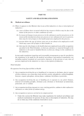 37
Guidelines on Occupational Safety and Health Act 1994
PART VII
Safety and Health OrganisationS
28.	 Medical surveillance
	 (1)	 Where it appears to the Minister that in any of the industries or class or description of
industries—
	 (a)	 cases of illness have occurred which he has reason to believe may be due to the
nature of the process or other conditions of work;
	 (b)	 by reason of changes in any process or in the substances used in any process or, by
reason of the introduction of any new process or new substance for use in a process,
there may be risk of injury to the health of persons employed in the process;
	 (c)	 persons below the age of sixteen years are or are about to be employed in work
which may cause risk of injury to their health; or
	 (d)	 there may be risk of injury to the health of persons employed in any of the occupations
specified in the Third Schedule, or from any substance or material brought to the
industries to be used or handled therein or from any change in the conditions in
the industries,
		 he may make regulations requiring such reasonable arrangements as may be specified in
the regulations to be made for the medical surveillance and medical examination, not
including medical treatment of a preventive character, of the persons or any class of
persons employed in the industries or class or description of industries.
Third Schedule
Occupations Involving Special Risk to Health
	 1.	 Any occupation involving the use or handling of, or exposure to, the fumes, dust or vapour
of silica, asbestos, raw cotton dust, lead, mercury, arsenic, phosphorus, carbon bisulphide,
benzene, organic-phosphate, nitrous fumes, cadmium, beryllium or pesticides.
	 2.	 Any occupation involving the use or handling of, or exposure to, tar, pitch, bitumen,
mineral oil including paraffin, chromate acid, chromate or bichromate of ammonium,
potassium, zinc or sodium.
	 3.	 Any occupation involving exposure to x-rays, ionizing particles, radium or other radioactive
substances or other forms of radiant energy.
	 4.	 Any occupation or process carried on in compressed air.
	 •	 Under this section the Minister may make regulations for medical surveillance and
medical examinations for persons of any class or description of industries. He may
do so when any of the conditions listed above occur.
JD118024 Tek 2-BI 37 9/22/07 1:08:24 PM
 