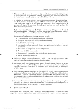 38
Guidelines on Occupational Safety and Health Act 1994
	 •	 Medical surveillance means the monitoring of persons for the purpose of identifying changes
in health status due to occupational exposure to chemicals and other substances which
are hazardous to health. It is a component of health surveillance.
	 •	 A guideline on medical surveillance has been formulated under the Occupational Safety
and Health (Use and Standard of Exposure of Chemicals Hazardous to Health) Regulations
2000 to guide and elaborate on the content and frequency of medical surveillance to be
conducted. Duties of Occupational Health Doctor, employer and employee have also
been stated in the guidelines.
	 •	 Under Occupational Safety and Health (Use and Standard of Exposure of Chemicals
Hazardous to Health) Regulations 2000 the health surveillance carried out includes
medical surveillance conducted by an occupational health doctor.
	 •	 Components of medical surveillance programme include:
	 a)	 Pre-employment and pre-placement medical examination.
	 b)	 Biological monitoring and biological effect monitoring.
	 c)	 Health effects monitoring.
	 d)	 Investigation of occupational disease and poisoning including workplace
inspections.
	 e)	 Notification of occupational disease and poisoning.
	 f)	 Assist in disability assessment.
	 g)	 Return to work examination after medical removal protection.
	 h)	 Record keeping and monitoring.
	 •	 The case of Wright v. Dunlop Rubber Co. [1972] 13 KIR 255 (pg78) described in the
Appendix clarifies the duty to provide health surveillance.
	 (2)	 Regulations made under this section may require the medical surveillance to be carried
out by persons registered by the Director General, and may prescribe the qualifications
and other conditions which are to be satisfied in order to be registered for the purpose
of this section.
	 •	 This section states that regulations may be made with regards to persons carrying out
medical surveillance. Under the Occupational Safety and Health (Use and Standards of
Exposure to Chemicals Hazardous to Health) Regulations 2000, medical surveillance is to
be conducted by doctors who have had training in Occupational Health and are registered
by the Director General.
	 (3)	 A person who contravenes the provisions of this section shall be guilty of an offence
and shall, on conviction, be liable to a fine not exceeding five thousand ringgit or to
imprisonment for a term not exceeding six months or to both.
29.	 Safety and health officer
Occupational Safety and Health (Safety and Health Officer) Regulations 1997 have been made
and provide details of registration of SHO, notification of SHO, duties of SHO and employer.
JD118024 Tek 2-BI 38 9/22/07 1:08:24 PM
 