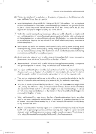 39
Guidelines on Occupational Safety and Health Act 1994
	 (1)	 This section shall apply to such class or description of industries as the Minister may, by
order published in the Gazette, specify.
	 •	 In the Occupational Safety and Health (Safety and Health Officer) Order 1997 an employer
of the class of industries listed in the order must employ a competent and qualified person
to act as a safety and health officer at the work place. This subsection of the Act also
requires the occupier to employ a safety and health officer.
	 •	 Under this order it is compulsory to employ a safety and health officer for an employer of
any building operation or work of engineering construction where the total contract price
of the project exceeds twenty million ringgit, any ship building, gas processing activity
or petrochemical industry and any chemical and allied industry employing more than a
hundred employees.
	 •	 It also covers any boiler and pressure vessel manufacturing activity, metal industry, wood
working industry, cement manufacturing activity employing more than hundred employees
and any manufacturing industry other than boiler, metal, wood and cement manufacturing
employing more than five hundred employees.
	 (2)	 An occupier of a place of work to which this section applies shall employ a competent
person to act as a safety and health officer at the place of work.
	 •	 An occupier of a place of work to which this section applies must employ a competent
and qualified person to act as a safety and health officer at the work place.
	 (3)	 The safety and health officer shall be employed exclusively for the purpose of ensuring
the due observance at the place of work of the provisions of this Act and any regulation
made thereunder and the promotion of a safe conduct of work at the place of work.
	 •	 This section requires the safety and health officer to be employed exclusively for the
purpose of ensuring adherence to the provisions of this Act and other regulations.
	 •	 As stated in the Occupational Safety and Health (Safety and Health Officer) Regulations
1997, among the duties of a safety and health officer to ensure that the provisions of this
Act are complied with include to advise the employer or any person in charge of a place
of work on the measures to be taken in the interest of the safety and health of the persons
employed in the place of work.
	 •	 Safety and health officer must inspect the place of work to determine whether any plant
such as machinery, equipment and appliance or substance or process or any description
of manual labour used in the workplace, is of such nature liable to cause bodily injury
to any person work there.
	 •	 He also needs to conduct training, supervision and promotion regarding work safety and
health such as personal protective equipment training, new employee supervision and
inculcate safety and health awareness among employers and employees. This training is
to be tailored to meet different needs of different levels of management.
JD118024 Tek 2-BI 39 9/22/07 1:08:24 PM
 