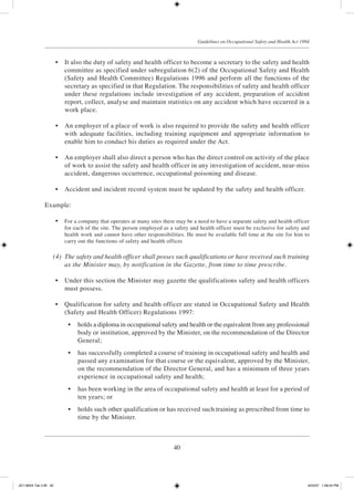 40
Guidelines on Occupational Safety and Health Act 1994
	 •	 It also the duty of safety and health officer to become a secretary to the safety and health
committee as specified under subregulation 6(2) of the Occupational Safety and Health
(Safety and Health Committee) Regulations 1996 and perform all the functions of the
secretary as specified in that Regulation. The responsibilities of safety and health officer
under these regulations include investigation of any accident, preparation of accident
report, collect, analyse and maintain statistics on any accident which have occurred in a
work place.
	 •	 An employer of a place of work is also required to provide the safety and health officer
with adequate facilities, including training equipment and appropriate information to
enable him to conduct his duties as required under the Act.
	 •	 An employer shall also direct a person who has the direct control on activity of the place
of work to assist the safety and health officer in any investigation of accident, near-miss
accident, dangerous occurrence, occupational poisoning and disease.
	 •	 Accident and incident record system must be updated by the safety and health officer.
Example:
	 •	 For a company that operates at many sites there may be a need to have a separate safety and health officer
for each of the site. The person employed as a safety and health officer must be exclusive for safety and
health work and cannot have other responsibilities. He must be available full time at the site for him to
carry out the functions of safety and health officer.
	 (4)	 The safety and health officer shall posses such qualifications or have received such training
as the Minister may, by notification in the Gazette, from time to time prescribe.
	 •	 Under this section the Minister may gazette the qualifications safety and health officers
must possess.
	 •	 Qualification for safety and health officer are stated in Occupational Safety and Health
(Safety and Health Officer) Regulations 1997:
	 •	 holds a diploma in occupational safety and health or the equivalent from any professional
body or institution, approved by the Minister, on the recommendation of the Director
General;
	 •	 has successfully completed a course of training in occupational safety and health and
passed any examination for that course or the equivalent, approved by the Minister,
on the recommendation of the Director General, and has a minimum of three years
experience in occupational safety and health;
	 •	 has been working in the area of occupational safety and health at least for a period of
ten years; or
	 •	 holds such other qualification or has received such training as prescribed from time to
time by the Minister.
JD118024 Tek 2-BI 40 9/22/07 1:08:24 PM
 