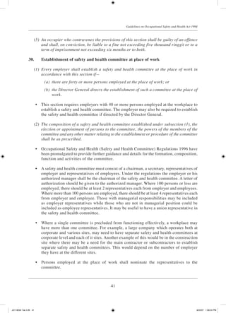 41
Guidelines on Occupational Safety and Health Act 1994
	 (5)	 An occupier who contravenes the provisions of this section shall be guilty of an offence
and shall, on conviction, be liable to a fine not exceeding five thousand ringgit or to a
term of imprisonment not exceeding six months or to both.
30.	 Establishment of safety and health committee at place of work
	 (1)	 Every employer shall establish a safety and health committee at the place of work in
accordance with this section if—
	 (a)	 there are forty or more persons employed at the place of work; or
	 (b)	 the Director General directs the establishment of such a committee at the place of
work.
	 •	 This section requires employers with 40 or more persons employed at the workplace to
establish a safety and health committee. The employer may also be required to establish
the safety and health committee if directed by the Director General.
	 (2)	 The composition of a safety and health committee established under subsection (1), the
election or appointment of persons to the committee, the powers of the members of the
committee and any other matter relating to the establishment or procedure of the committee
shall be as prescribed.
	 •	 Occupational Safety and Health (Safety and Health Committee) Regulations 1996 have
been promulgated to provide further guidance and details for the formation, composition,
function and activities of the committee.
	 •	 A safety and health committee must consist of a chairman, a secretary, representatives of
employer and representatives of employees. Under the regulations the employer or his
authorized manager shall be the chairman of the safety and health committee. A letter of
authorization should be given to the authorized manager. Where 100 persons or less are
employed, there should be at least 2 representatives each from employer and employees.
Where more than 100 persons are employed, there should be at least 4 representatives each
from employer and employee. Those with managerial responsibilities may be included
as employer representatives while those who are not in managerial position could be
included as employee representatives. It may be useful to have a union representative in
the safety and health committee.
	 •	 Where a single committee is precluded from functioning effectively, a workplace may
have more than one committee. For example, a large company which operates both at
corporate and various sites, may need to have separate safety and health committees at
corporate level and each of it sites. Another example of this would be in the construction
site where there may be a need for the main contractor or subcontractors to establish
separate safety and health committees. This would depend on the number of employer
they have at the different sites.
	 •	 Persons employed at the place of work shall nominate the representatives to the
committee.
JD118024 Tek 2-BI 41 9/22/07 1:08:24 PM
 