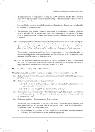 42
Guidelines on Occupational Safety and Health Act 1994
	 •	 The representatives of employees in a safety and health committee shall be able to maintain
and develop the employees’ interest in establishing a safe and healthy working condition
at the place of work.
	 •	 Responsibilities of employer include monitoring the activities planned and carried out by
all members of this committee.
	 •	 The committee may remove a member for reasons as stated in the regulations including
such as when he fails to attend three consecutive meetings of the committee without
leave of the chairman, he has been found or declared to be unsound mind or he becomes
a bankrupt.
	 (3)	 Every employer shall consult a safety and health committee with a view to the making and
maintenance of arrangements which will enable him and his employees to co-operate
effectively in promoting and developing measures to ensure the safety and health at the
place of work of the employees, and in checking the effectiveness of such measures.
	 •	 The committee functions as a platform for co-operation between employer and employees
to promote and develop measures in enhancing the safety and health in workplace and
to ensure the effectiveness of these measures.
	 (4)	 A person who contravenes the provisions of this section shall be guilty of an offence
and shall, on conviction, be liable to a fine not exceeding five thousand ringgit or to
imprisonment for a term not exceeding six months or to both.
31.	 Functions of safety and health committee
The safety and health committee established at a place of work pursuant to section 30—
	 (a)	 shall keep under review the measures taken to ensure the safety and health of persons at
the place of work;
	 (b)	 shall investigate any matter at the place of work—
	 (i)	 which a member of the committee or a person employed thereat considers is not
safe or is a risk to health; and
	 (ii)	 which has been brought to the attention of the employer;
	 (c)	 shall attempt to resolve any matter referred to in paragraph (b) and, if it is unable to do
so, shall request the Director General to undertake an inspection of the place of work
for that purpose; and
	 (d)	 shall have such other functions as may be prescribed.
	 •	 This section lists the functions of the safety and health committee. Such functions have
been detailed in the Occupational Safety and Health (Safety and Health Committee)
Regulations 1996. The functions include:
	 •	 Assisting in the development of safety and health rules and safe system of work and
reviewing the effectiveness of safety and health programs.
JD118024 Tek 2-BI 42 9/22/07 1:08:24 PM
 