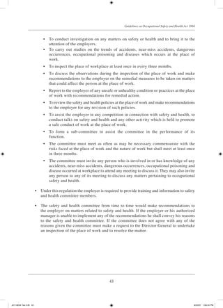 43
Guidelines on Occupational Safety and Health Act 1994
	 •	 To conduct investigation on any matters on safety or health and to bring it to the
attention of the employers.
	 •	 To carry out studies on the trends of accidents, near-miss accidents, dangerous
occurrences, occupational poisoning and diseases which occurs at the place of
work.
	 •	 To inspect the place of workplace at least once in every three months.
	 •	 To discuss the observations during the inspection of the place of work and make
recommendations to the employer on the remedial measures to be taken on matters
that could affect the person at the place of work.
	 •	 Report to the employer of any unsafe or unhealthy condition or practices at the place
of work with recommendations for remedial action.
	 •	 To review the safety and health policies at the place of work and make recommendations
to the employer for any revision of such policies.
	 •	 To assist the employer in any competition in connection with safety and health, to
conduct talks on safety and health and any other activity which is held to promote
a safe conduct of work at the place of work.
	 •	 To form a sub-committee to assist the committee in the performance of its
function.
	 •	 The committee must meet as often as may be necessary commensurate with the
risks faced at the place of work and the nature of work but shall meet at least once
in three months.
	 •	 The committee must invite any person who is involved in or has knowledge of any
accidents, near-miss accidents, dangerous occurrences, occupational poisoning and
disease occurred at workplace to attend any meeting to discuss it. They may also invite
any person to any of its meeting to discuss any matters pertaining to occupational
safety and health.
	 •	 Under this regulation the employer is required to provide training and information to safety
and health committee members.
	 •	 The safety and health committee from time to time would make recommendations to
the employer on matters related to safety and health. If the employer or his authorized
manager is unable to implement any of the recommendations he shall convey his reasons
to the safety and health committee. If the committee does not agree with any of the
reasons given the committee must make a request to the Director General to undertake
an inspection of the place of work and to resolve the matter.
JD118024 Tek 2-BI 43 9/22/07 1:08:24 PM
 