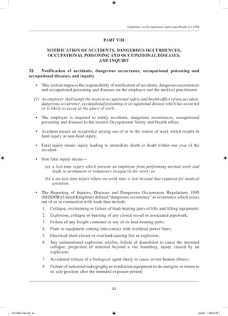 44
Guidelines on Occupational Safety and Health Act 1994
PART VIII
NOTIFICATION OF ACCIDENTS, DANGEROUS OCCURRENCES,
OCCUPATIONAL POISONING AND OCCUPATIONAL DISEASES,
AND INQUIRY
32.	 Notification of accidents, dangerous occurrence, occupational poisoning and
occupational diseases, and inquiry
	 •	 This section imposes the responsibility of notification of accidents, dangerous occurrences
and occupational poisoning and diseases on the employer and the medical practitioner.
	 (1)	 An employer shall notify the nearest occupational safety and health office of any accident,
dangerous occurrence, occupational poisoning or occupational disease which has occurred
or is likely to occur at the place of work.
	 •	 The employer is required to notify accidents, dangerous occurrences, occupational
poisoning and diseases to the nearest Occupational Safety and Health office.
	 •	 Accident means an occurrence arising out of or in the course of work which results in
fatal injury or non-fatal injury.
	 •	 Fatal injury means injury leading to immediate death or death within one year of the
accident.
	 •	 Non fatal injury means—
	 (a)	 a lost-time injury which prevent an employee from performing normal work and
leads to permanent or temporary incapacity for work; or
	 (b)	 a no-lost-time injury where no work time is lost beyond that required for medical
attention.
	 •	 The Reporting of Injuries, Diseases and Dangerous Occurrences Regulations 1995
(RIDDOR)(United Kingdom) defined “dangerous occurrence” as occurrence which arises
out of or in connection with work that include:
	 1.	 Collapse, overturning or failure of load-bearing parts of lifts and lifting equipment;
	 2.	 Explosion, collapse or bursting of any closed vessel or associated pipework;
	 3.	 Failure of any freight container in any of its load-bearing parts;
	 4.	 Plant or equipment coming into contact with overhead power lines;
	 5.	 Electrical short circuit or overload causing fire or explosion;
	 6.	 Any unintentional explosion, misfire, failure of demolition to cause the intended
collapse, projection of material beyond a site boundary, injury caused by an
explosion;
	 7.	 Accidental release of a biological agent likely to cause severe human illness;
	 8.	 Failure of industrial radiography or irradiation equipment to de-energize or return to
its safe position after the intended exposure period;
JD118024 Tek 2-BI 44 9/22/07 1:08:24 PM
 