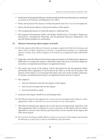 46
Guidelines on Occupational Safety and Health Act 1994
	 •	 Notification of Occupational Diseases should include the following information (as mentioned
in section 32 of Factories and Machinery Act 1967):
	 •	 Name and location of the factory in which the patient states he is or was last employed.
	 •	 Name and full postal address of the postal address of the patient.
	 •	 The occupational disease of which the patient is suffering from.
	 •	 The proposed Occupational Safety and Health (Notification of Accidents, Dangerous
Occurrences, Occupational Poisoning and Occupational Diseases) Regulations will
provide further guidance on notification.
33.	 Director General may direct inquiry to be held
	 (1)	 If in the opinion of the Director General, an inquiry ought to be held into the nature and
cause of the accident, dangerous occurrence, occupational poisoning or occupational
disease, he may cause such an inquiry to be held by an occupational safety and health
officer.
	 •	 Under this section the Director General may request an inquiry to be held and may appoint an
OSH officer to conduct the inquiry to determine nature and cause of accident, dangerous
occurrence, occupational poisoning or occupational disease.
	 •	 The nature and extent of the inquiry will be determined by the Occupational Safety
and Health officer appointed. It can be held in the office or at the site of accident. The
purpose of the inquiry is to investigate the nature and cause of the accident, dangerous
occurrence, occupational poisoning or occupational disease and not to punish.
	 •	 The employer:
	 •	 must be informed in advance the purpose of the inquiry
	 •	 must be given enough time for the inquiry.
	 •	 must be permitted to speak.
	 •	 In practice the inquiry should be in oral hearing mode.
	 (2)	 The Director General may appoint one or more persons of engineering, medical or other
appropriate skills or expertise to serve as assessors in any such inquiry.
	 •	 The Director General may appoint one or more persons of engineering, medical or with
other appropriate skills or expertise to serve as assessors in the inquiry. However those
appointed as assessors must not have personal interest in the outcome of the inquiry and
must not be biased.
	 (3)	 Every person not being a public officer serving as an assessor in the inquiry may be paid
an allowance at such rate or rates as the Minister may determine.
JD118024 Tek 2-BI 46 9/22/07 1:08:25 PM
 