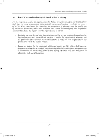 47
Guidelines on Occupational Safety and Health Act 1994
34.	 Power of occupational safety and health officer at inquiry
For the purpose of holding an inquiry under this Act, an occupational safety and health officer
shall have the power to administer oaths and affirmations and shall be vested with the powers
of a First Class Magistrate for compelling the attendance of witnesses and the production
of documents, maintaining order and otherwise duly conducting the inquiry, and all persons
summoned to attend the inquiry shall be legally bound to attend.
	 •	 Inquiries are more formal than investigations and the person appointed to conduct the
inquiry has powers to take evidence on oath, to require the attendance of witnesses and
the production of documents, maintain order and to carry out such inspections of any
premises to which the inquiry relates.
	 •	 Under this section for the purpose of holding an inquiry, an OSH officer shall have the
powers of a First Class Magistrate for compelling attendance of witnesses, the production
of documents and maintaining order in the inquiry. He shall also have the power to
administer oath and affirmations.
JD118024 Tek 2-BI 47 9/22/07 1:08:25 PM
 