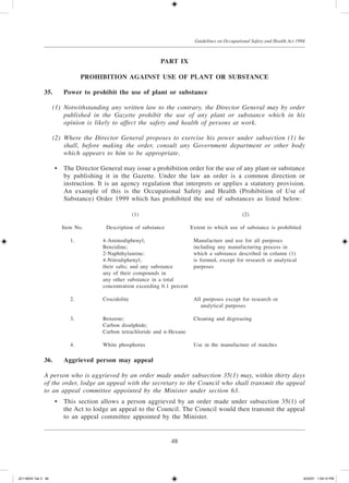 48
Guidelines on Occupational Safety and Health Act 1994
PART IX
Prohibition Against Use of Plant or Substance
35.	 Power to prohibit the use of plant or substance
	 (1)	 Notwithstanding any written law to the contrary, the Director General may by order
published in the Gazette prohibit the use of any plant or substance which in his
opinion is likely to affect the safety and health of persons at work.
	 (2)	 Where the Director General proposes to exercise his power under subsection (1) he
shall, before making the order, consult any Government department or other body
which appears to him to be appropriate.
	 •	 The Director General may issue a prohibition order for the use of any plant or substance
by publishing it in the Gazette. Under the law an order is a common direction or
instruction. It is an agency regulation that interprets or applies a statutory provision.
An example of this is the Occupational Safety and Health (Prohibition of Use of
Substance) Order 1999 which has prohibited the use of substances as listed below:
		 (1)	 (2)
	 Item No.	 Description of substance	 Extent to which use of substance is prohibited
					
	 1.	 4-Aminodiphenyl;	 Manufacture and use for all purposes
	 	 Benzidine;	 including any manufacturing process in 	 	
	 	 2-Naphthylamine;	 which a substance described in column (1) 		
	 	 4-Nitrodiphenyl;	 is formed, except for research or analytical
	 	 their salts; and any substance	 purposes
	 	 any of their compounds in
	 	 any other substance in a total
	 	 concentration exceeding 0.1 percent
	 2.	 Crocidolite	 All purposes except for research or 	 	
	 	 	 	 analytical purposes
	 3.	 Benzene;	 Cleaning and degreasing
	 	 Carbon disulphide;
	 	 Carbon tetrachloride and n-Hexane
	
	 4.	 White phosphorus	 Use in the manufacture of matches
36.	 Aggrieved person may appeal
A person who is aggrieved by an order made under subsection 35(1) may, within thirty days
of the order, lodge an appeal with the secretary to the Council who shall transmit the appeal
to an appeal committee appointed by the Minister under section 63.
	 •	 This section allows a person aggrieved by an order made under subsection 35(1) of
the Act to lodge an appeal to the Council. The Council would then transmit the appeal
to an appeal committee appointed by the Minister.
JD118024 Tek 3 48 9/22/07 1:09:10 PM
 