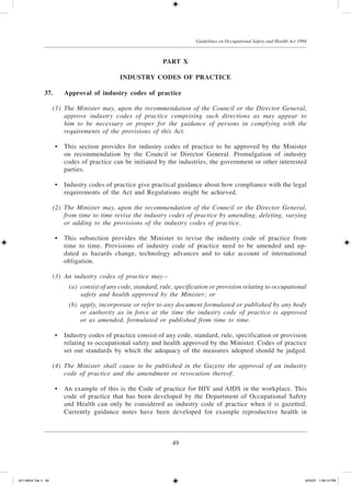 49
Guidelines on Occupational Safety and Health Act 1994
Part X
Industry Codes of Practice
37.	 Approval of industry codes of practice
	 (1)	 The Minister may, upon the recommendation of the Council or the Director General,
approve industry codes of practice comprising such directions as may appear to
him to be necessary or proper for the guidance of persons in complying with the
requirements of the provisions of this Act.
	 •	 This section provides for industry codes of practice to be approved by the Minister
on recommendation by the Council or Director General. Promulgation of industry
codes of practice can be initiated by the industries, the government or other interested
parties.
	 •	 Industry codes of practice give practical guidance about how compliance with the legal
requirements of the Act and Regulations might be achieved.
	 (2)	 The Minister may, upon the recommendation of the Council or the Director General,
from time to time revise the industry codes of practice by amending, deleting, varying
or adding to the provisions of the industry codes of practice.
	 •	 This subsection provides the Minister to revise the industry code of practice from
time to time. Provisions of industry code of practice need to be amended and up-
dated as hazards change, technology advances and to take account of international
obligation.
	 (3)	 An industry codes of practice may—
	 (a)	 consist of any code, standard, rule, specification or provision relating to occupational
safety and health approved by the Minister; or
	 (b)	 apply, incorporate or refer to any document formulated or published by any body
or authority as in force at the time the industry code of practice is approved
or as amended, formulated or published from time to time.
	 •	 Industry codes of practice consist of any code, standard, rule, specification or provision
relating to occupational safety and health approved by the Minister. Codes of practice
set out standards by which the adequacy of the measures adopted should be judged.
	 (4)	 The Minister shall cause to be published in the Gazette the approval of an industry
code of practice and the amendment or revocation thereof.
	 •	 An example of this is the Code of practice for HIV and AIDS in the workplace. This
code of practice that has been developed by the Department of Occupational Safety
and Health can only be considered as industry code of practice when it is gazetted.
Currently guidance notes have been developed for example reproductive health in
JD118024 Tek 3 49 9/22/07 1:09:10 PM
 