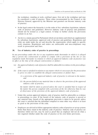 50
Guidelines on Occupational Safety and Health Act 1994
the workplace, standing at work, confined space, first aid in the workplace and may
be considered a code of practice. These when recommended by the Council or the
Director General, approved by the Minister and gazetted can become industry code
of practice.
	 •	 In the legal context the hierarchy is in the order of Act, subsidiary legislation, industry
code of practice and guidelines. However industry code of practice and guidelines
should not be termed as a legal context. It helps to further clarify the provisions
contain in an Act.
	 •	 An Act is a statute passed by Parliament which set out duties and which are supplemented
by subsidiary legislations, approved code of practice and guidelines. Regulations and
order are made under the act and describe the requirements which apply to specific
work situations. Regulations and orders are enforceable and non-compliance may
result in prosecution and fines.
38.	 Use of industry codes of practice in proceedings
In any proceedings under this Act or any regulation made thereunder in which it is alleged
that a person has contravened or failed to comply with a provision of the Act or any
regulation made thereunder in relation to which an approved industry code of practice was
in effect at the time of the alleged contravention or failure—
	 (a)	 the approved industry code of practice shall be admissible in evidence in the proceedings;
and
	 (b)	 if the court is satisfied in relation to any matter which it is necessary for the prosecution
to prove in order to establish the alleged contravention or failure that—
	 (i)	 a provision of the approved industry code of practice is relevant to the matter;
and
	 (ii)	 the person failed at any material time to observe the provision of the approved
industry code of practice,
	 the matter shall be taken as proved unless the court is satisfied that in respect of
the matter the person complied with a provision of the Act otherwise than by way
of observance of the provision of the approved industry code of practice.
	 •	 Under this section approved industry code of practice shall be admissible as evidence
in proceedings in court. If the breach of the industry code of practice is proved at
any material time, breach of the appropriate provision is taken to be proved, unless
the court is satisfied that the defendant complied in some other way which is at least
as good as the provisions of the code.
	 •	 Employers are advised to follow appropriate industry codes of practice or set up systems
better than those stated in the industry code of practice. Industry code of practice are
therefore whilst not law, may be used as proof that an employer did not do what a
law required whether under the code of practice or his own better provisions.
JD118024 Tek 3 50 9/22/07 1:09:11 PM
 