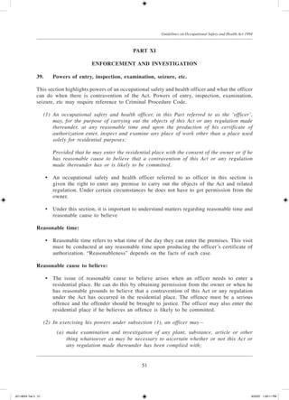 51
Guidelines on Occupational Safety and Health Act 1994
Part XI
Enforcement and Investigation
39.	 Powers of entry, inspection, examination, seizure, etc.
This section highlights powers of an occupational safety and health officer and what the officer
can do when there is contravention of the Act. Powers of entry, inspection, examination,
seizure, etc may require reference to Criminal Procedure Code.
	 (1)	 An occupational safety and health officer, in this Part referred to as the ‘officer’,
may, for the purpose of carrying out the objects of this Act or any regulation made
thereunder, at any reasonable time and upon the production of his certificate of
authorization enter, inspect and examine any place of work other than a place used
solely for residential purposes:
		 Provided that he may enter the residential place with the consent of the owner or if he
has reasonable cause to believe that a contravention of this Act or any regulation
made thereunder has or is likely to be committed.
	 •	 An occupational safety and health officer referred to as officer in this section is
given the right to enter any premise to carry out the objects of the Act and related
regulation. Under certain circumstances he does not have to get permission from the
owner.
	 •	 Under this section, it is important to understand matters regarding reasonable time and
reasonable cause to believe
Reasonable time:
	 •	 Reasonable time refers to what time of the day they can enter the premises. This visit
must be conducted at any reasonable time upon producing the officer’s certificate of
authorization. “Reasonableness” depends on the facts of each case.
Reasonable cause to believe:
	 •	 The issue of reasonable cause to believe arises when an officer needs to enter a
residential place. He can do this by obtaining permission from the owner or when he
has reasonable grounds to believe that a contravention of this Act or any regulation
under the Act has occurred in the residential place. The offence must be a serious
offence and the offender should be brought to justice. The officer may also enter the
residential place if he believes an offence is likely to be committed.
	 (2)	 In exercising his powers under subsection (1), an officer may—
	 (a)	 make examination and investigation of any plant, substance, article or other
thing whatsoever as may be necessary to ascertain whether or not this Act or
any regulation made thereunder has been complied with;
JD118024 Tek 3 51 9/22/07 1:09:11 PM
 