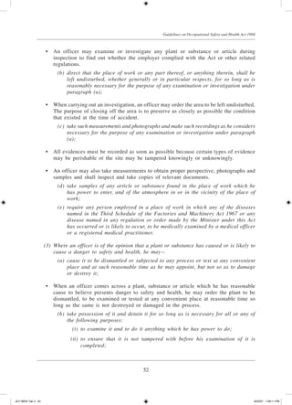 52
Guidelines on Occupational Safety and Health Act 1994
	 •	 An officer may examine or investigate any plant or substance or article during
inspection to find out whether the employer complied with the Act or other related
regulations.
	 (b)	 direct that the place of work or any part thereof, or anything therein, shall be
left undisturbed, whether generally or in particular respects, for so long as is
reasonably necessary for the purpose of any examination or investigation under
paragraph (a);
	 •	 When carrying out an investigation, an officer may order the area to be left undisturbed.
The purpose of closing off the area is to preserve as closely as possible the condition
that existed at the time of accident.
	 (c)	 take such measurements and photographs and make such recordings as he considers
necessary for the purpose of any examination or investigation under paragraph
(a);
	 •	 All evidences must be recorded as soon as possible because certain types of evidence
may be perishable or the site may be tampered knowingly or unknowingly.
	 •	 An officer may also take measurements to obtain proper perspective, photographs and
samples and shall inspect and take copies of relevant documents.
	 (d)	 take samples of any article or substance found in the place of work which he
has power to enter, and of the atmosphere in or in the vicinity of the place of
work;
	 (e)	 require any person employed in a place of work in which any of the diseases
named in the Third Schedule of the Factories and Machinery Act 1967 or any
disease named in any regulation or order made by the Minister under this Act
has occurred or is likely to occur, to be medically examined by a medical officer
or a registered medical practitioner.
	 (3)	 Where an officer is of the opinion that a plant or substance has caused or is likely to
cause a danger to safety and health, he may—
	 (a)	 cause it to be dismantled or subjected to any process or test at any convenient
place and at such reasonable time as he may appoint, but not so as to damage
or destroy it;
	 •	 When an officer comes across a plant, substance or article which he has reasonable
cause to believe presents danger to safety and health, he may order the plant to be
dismantled, to be examined or tested at any convenient place at reasonable time so
long as the same is not destroyed or damaged in the process.
	 (b)	 take possession of it and detain it for so long as is necessary for all or any of
the following purposes:
	 (i)	 to examine it and to do it anything which he has power to do;
	 (ii)	 to ensure that it is not tampered with before his examination of it is
completed;
JD118024 Tek 3 52 9/22/07 1:09:11 PM
 