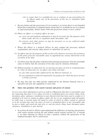 53
Guidelines on Occupational Safety and Health Act 1994
	 (iii)	 to ensure that it is available for use as evidence in any proceedings for
an offence under any of the provisions of this Act or regulation made
thereunder.
	 •	 He may detain and take possession of it to examine it, to ensure that it is not disturbed
before the examination is completed and to ensure that it is available for use as evidence
in legal proceedings. Detain means hold and possession means to have control.
	 (4)	 Where an officer is a medical officer he may—
	 (a)	 carry out such medical examination as may be necessary for the purposes of his
duties under this Act or regulation made thereunder; and
	 (b)	 exercise such other powers as may be necessary or as are conferred under
subsections (2) and (3).
	 •	 Where the officer is a medical officer, he may conduct the necessary medical
examinations and exercise other powers in subsection (2) and (3).
	 (5)	 An officer may for the purposes of this section seek whenever necessary the assistance
of the police if he has reasonable cause to apprehend any serious obstruction in the
execution of his duty.
	 •	 An officer may take the police with him when entering any premises if he has reasonable
cause to believe that the execution of his duty may be seriously obstructed.
	 (6)	 Without prejudice to subsection (5), on entering any place of work or residential place
by virtue of subsection (1), an officer may bring with him—
	 (a)	 any other person duly authorized by the Director General; or
	 (b)	 any equipment or material required for any purpose for which the power of entry
is being exercised.
	 •	 He may also take any other persons authorized by the Director General such as a
specialist and also any equipment to assist him.
40.	Entry into premises with search warrant and power of seizure
In every case where information is given on oath to a Magistrate that there is reasonable cause
for suspecting that there is in a place of work or residential place any article, thing, book,
document, plant, substance, installation or part thereof which has been used to commit or is
intended to be used to commit an offence under this Act or any regulation made thereunder,
he shall issue a warrant under his hand by virtue of which an officer named or referred
to in the warrant may enter the place of work or residential place at any reasonable time
by day or night, and search for and seize or seal the article, thing, book, document, plant,
substance, installation or part thereof.
	 •	 In sections 40 and 41 officers must understand the difference of entering into premises
with search warrant (section 40) and without search warrant (section 41). A warrant
is an order allowing an officer to enter a premise without the permission of the
employer/occupier and to search/seize.
JD118024 Tek 3 53 9/22/07 1:09:11 PM
 