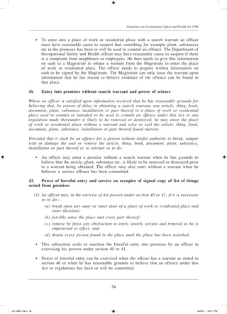 54
Guidelines on Occupational Safety and Health Act 1994
	 •	 To enter into a place of work or residential place with a search warrant an officer
must have reasonable cause to suspect that something for example plant, substances
etc in the premises has been or will be used to commit an offence. The Department of
Occupational Safety and Health officer may have reasonable cause to suspect if there
is a complaint from neighbours or employees. He then needs to give this information
on oath to a Magistrate to obtain a warrant from the Magistrate to enter the place
of work or residential place. The officer needs to prepare written information on
oath to be signed by the Magistrate. The Magistrate can only issue the warrant upon
information that he has reason to believe evidence of the offence can be found in
that place.
41.	Entry into premises without search warrant and power of seizure
Where an officer is satisfied upon information received that he has reasonable grounds for
believing that, by reason of delay in obtaining a search warrant, any article, thing, book,
document, plant, substance, installation or part thereof in a place of work or residential
place used to commit or intended to be used to commit an offence under this Act or any
regulation made thereunder is likely to be removed or destroyed, he may enter the place
of work or residential place without a warrant and seize or seal the article, thing, book,
document, plant, substance, installation or part thereof found therein:
Provided that it shall be an offence for a person without lawful authority to break, tamper
with or damage the seal or remove the article, thing, book, document, plant, substance,
installation or part thereof or to attempt so to do.
	 •	 An officer may enter a premise without a search warrant when he has grounds to
believe that the article, plant, substance etc. is likely to be removed or destroyed prior
to a warrant being obtained. The officer may also enter without a warrant when he
believes a serious offence has been committed.
42.	 Power of forceful entry and service on occupier of signed copy of list of things
seized from premises
	 (1)	 An officer may, in the exercise of his powers under section 40 or 41, if it is necessary
so to do—
	 (a)	 break open any outer or inner door of a place of work or residential place and
enter thereinto;
	 (b)	 forcibly enter the place and every part thereof;
	 (c)	 remove by force any obstruction to entry, search, seizure and removal as he is
empowered to effect; and
	 (d)	 detain every person found in the place until the place has been searched.
	 •	 This subsection seeks to sanction the forceful entry into premises by an officer in
exercising his powers under section 40 or 41.
	 •	 Power of forceful entry can be exercised when the officer has a warrant as stated in
section 40 or when he has reasonable grounds to believe that an offence under this
Act or regulations has been or will be committed.
JD118024 Tek 3 54 9/22/07 1:09:11 PM
 