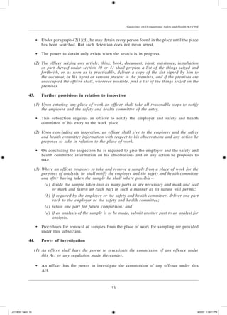 55
Guidelines on Occupational Safety and Health Act 1994
	 •	 Under paragraph 42(1)(d), he may detain every person found in the place until the place
has been searched. But such detention does not mean arrest.
	 •	 The power to detain only exists when the search is in progress.
	 (2)	 The officer seizing any article, thing, book, document, plant, substance, installation
or part thereof under section 40 or 41 shall prepare a list of the things seized and
forthwith, or as soon as is practicable, deliver a copy of the list signed by him to
the occupier, or his agent or servant present in the premises, and if the premises are
unoccupied the officer shall, wherever possible, post a list of the things seized on the
premises.
43.	Further provisions in relation to inspection
	 (1)	 Upon entering any place of work an officer shall take all reasonable steps to notify
the employer and the safety and health committee of the entry.
	 •	 This subsection requires an officer to notify the employer and safety and health
committee of his entry to the work place.
	 (2)	 Upon concluding an inspection, an officer shall give to the employer and the safety
and health committee information with respect to his observations and any action he
proposes to take in relation to the place of work.
	 •	 On concluding the inspection he is required to give the employer and the safety and
health committee information on his observations and on any action he proposes to
take.
	 (3)	 Where an officer proposes to take and remove a sample from a place of work for the
purposes of analysis, he shall notify the employer and the safety and health committee
and after having taken the sample he shall where possible—
	 (a)	 divide the sample taken into as many parts as are necessary and mark and seal
or mark and fasten up each part in such a manner as its nature will permit;
	 (b)	 if required by the employer or the safety and health committee, deliver one part
each to the employer or the safety and health committee;
	 (c)	 retain one part for future comparison; and
	 (d)	 if an analysis of the sample is to be made, submit another part to an analyst for
analysis.
	 •	 Procedures for removal of samples from the place of work for sampling are provided
under this subsection.
44.	 Power of investigation
	 (1)	 An officer shall have the power to investigate the commission of any offence under
this Act or any regulation made thereunder.
	 •	 An officer has the power to investigate the commission of any offence under this
Act.
JD118024 Tek 3 55 9/22/07 1:09:11 PM
 