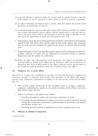 57
Guidelines on Occupational Safety and Health Act 1994
	 (3)	 A person making a statement under this section shall be legally bound to state the
truth whether or not the statement is made wholly or partly in answer to questions.
	 (4)	 An officer obtaining information from a person shall first inform the person of the
provisions of subsections (2) and (3).
	 (5)	 A statement made by a person under this section shall, whenever possible, be reduced
into writing and signed by him or affixed with his thumb print, as the case may be,
after it has been read to him in the language in which he made it and after he has
been given an opportunity to make any correction he may wish.
	 •	 Statements given by the person being questioned should be written down in the language
spoken by him. The officer shall read the report in front of the witness. Any correction
may be made and the statement be signed by the person or affixed with his thumb
print.
	 •	 Proper techniques of interview should be used to ensure that the information is objective,
accurate, relevant to events and not influenced by personal feelings or opinion.
Reinterview may be needed for clarification.
	 (6)	 Where an officer uses the assistance of an interpreter, any inquiry or requisition to
a person made on behalf of the officer by the interpreter shall, for all purposes, be
deemed to have been actually made by the officer, and any answer thereto made to
the interpreter shall be deemed to have been actually made to the officer.
46.	Employer, etc., to assist officer
The owner or occupier of, or employer at, any place of work and the agent or employee of
the owner, occupier or employer shall provide such assistance as the officer may require
for any entry, inspection, examination or inquiry or for the exercise of his powers under
this Act.
	 •	 This section require all persons at the workplace such as occupier, employers,
employees, subcontractors, agents etc. to provide assistance to the officers exercising
their powers under this Act.
	 •	 Types of assistance to an officer may include:
	 •	 Providing personnel to guide and assist him at the place of work
	 •	 Providing relevant information in relation to his task e.g risk involved in carrying
out the task (inspection, examination of plant/substance), documents (e.g medical
surveillance records) etc.
	 •	 Providing personal protective equipment (e.g mask, respirator, glove etc)
47.	Offences in relation to inspection
A person who—
JD118024 Tek 3 57 9/22/07 1:09:11 PM
 
