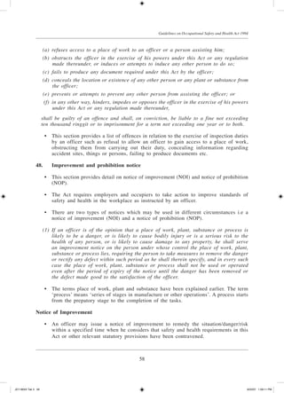 58
Guidelines on Occupational Safety and Health Act 1994
	 (a)	 refuses access to a place of work to an officer or a person assisting him;
	 (b)	 obstructs the officer in the exercise of his powers under this Act or any regulation
made thereunder, or induces or attempts to induce any other person to do so;
	 (c)	 fails to produce any document required under this Act by the officer;
	 (d)	 conceals the location or existence of any other person or any plant or substance from
the officer;
	 (e)	 prevents or attempts to prevent any other person from assisting the officer; or
	 (f)	 in any other way, hinders, impedes or opposes the officer in the exercise of his powers
under this Act or any regulation made thereunder,
	 shall be guilty of an offence and shall, on conviction, be liable to a fine not exceeding
ten thousand ringgit or to imprisonment for a term not exceeding one year or to both.
	 •	 This section provides a list of offences in relation to the exercise of inspection duties
by an officer such as refusal to allow an officer to gain access to a place of work,
obstructing them from carrying out their duty, concealing information regarding
accident sites, things or persons, failing to produce documents etc.
48.	 Improvement and prohibition notice
	 •	 This section provides detail on notice of improvement (NOI) and notice of prohibition
(NOP).
	 •	 The Act requires employers and occupiers to take action to improve standards of
safety and health in the workplace as instructed by an officer.
	 •	 There are two types of notices which may be used in different circumstances i.e a
notice of improvement (NOI) and a notice of prohibition (NOP).
	 (1)	 If an officer is of the opinion that a place of work, plant, substance or process is
likely to be a danger, or is likely to cause bodily injury or is a serious risk to the
health of any person, or is likely to cause damage to any property, he shall serve
an improvement notice on the person under whose control the place of work, plant,
substance or process lies, requiring the person to take measures to remove the danger
or rectify any defect within such period as he shall therein specify, and in every such
case the place of work, plant, substance or process shall not be used or operated
even after the period of expiry of the notice until the danger has been removed or
the defect made good to the satisfaction of the officer.
	 •	 The terms place of work, plant and substance have been explained earlier. The term
‘process’ means ‘series of stages in manufacture or other operations’. A process starts
from the prepatory stage to the completion of the tasks.
Notice of Improvement
	 •	 An officer may issue a notice of improvement to remedy the situation/danger/risk
within a specified time when he considers that safety and health requirements in this
Act or other relevant statutory provisions have been contravened.
JD118024 Tek 3 58 9/22/07 1:09:11 PM
 