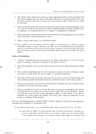 59
Guidelines on Occupational Safety and Health Act 1994
	 •	 The officer must specify the section or legal requirement that is being breached and
the reasons thereof must be given. The period allowed to remedy the fault must also
be stated. Actions that may be necessary to put matters right should also be stated
in the notice.
	 •	 Notice of improvement can be served on the person who is contravening the legal provision
or it can be served on any person on whom responsibilities are placed whether he is
an employer, an employed person or a supplier of equipment or materials.
	 •	 Work cannot go on during the notice period or until the situation/danger/risk is rectified
unless the officer gives permission to do so.
	 •	 NOI is issued when there is no imminent danger.
	 (2)	 If an officer is of the opinion that the defect in subsection (1) is likely to cause
immediate danger to life or property, he shall serve a prohibition notice prohibiting
the use or operation of the place of work, plant, substance or process until such time
that any danger posed is removed and the defect made good to the satisfaction of the
officer.
Notice of Prohibition
	 •	 A notice of prohibition may be issued by an officer when there is a risk of serious
injury or damage to person or property at the place of work.
	 •	 The notice prohibits work activity which increases the risk to injury from being carried
out.
	 •	 This includes prohibiting the use of or operation of place of work, substances, plant
or process at work when the risk of injury is considered imminent.
	 •	 The notice must state the matters that give rise to risk of serious personal injury and
may include precautions/remedies/steps that should be taken to put matters right.
	 •	 The use of any plant or the activities shall only be continued after the remedial action
specified in the notice has been taken.
	 •	 Notice of prohibition can be served on the spot on the person undertaking the activity
or on the person in control of it at the time the notice was served. However, notices
can also be served by post to the appropriate address. If the officer is not able to
establish the correct name and address, the notice may simply be addressed to the
owner or occupier of the premise.
The case of ANI Engineering v Bolton [1987] 3 VIR 76, (pg79) as described in the Appendix,
interprets the definition of ‘immediate risk’.
	 (3)	 An improvement notice or a prohibition notice under subsection (1) or (2) shall—
	 (a)	 state that the officer is of the opinion that in respect of the plant, substance or
process at the place of work, there is occurring or may occur an activity which
is or is likely to be a danger or is likely to cause bodily injury or a serious risk
JD118024 Tek 3 59 9/22/07 1:09:11 PM
 