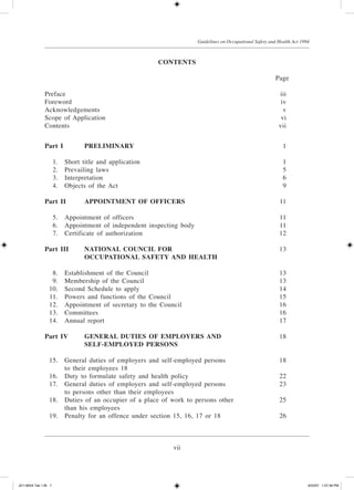 vii
Guidelines on Occupational Safety and Health Act 1994
contents
				 Page
Preface		 iii
Foreword		 iv
Acknowledgements	 v
Scope of Application	 vi
Contents		 vii
Part I		 PRELIMINARY	 1
	 1.	 Short title and application	 1
	 2.	 Prevailing laws	 5
	 3.	 Interpretation	 6
	 4.	 Objects of the Act	 9
Part II	 APPOINTMENT OF OFFICERS	 11
	 5.	 Appointment of officers	 11
	 6.	 Appointment of independent inspecting body	 11
	 7.	 Certificate of authorization	 12
Part III	 NATIONAL COUNCIL FOR	 13
			 OCCUPATIONAL SAFETY AND HEALTH
	 8.	 Establishment of the Council	 13
	 9.	 Membership of the Council	 13
	 10.	 Second Schedule to apply	 14
	 11.	 Powers and functions of the Council	 15
	 12.	 Appointment of secretary to the Council	 16
	 13.	 Committees	 16
	 14.	 Annual report	 17
Part IV	 GENERAL DUTIES OF EMPLOYERS AND	 18
			 SELF-­EMPLOYED PERSONS
			
	 15.	 General duties of employers and self-employed persons	 18
		 to their employees 18
	 16.	 Duty to formulate safety and health policy	 22
	 17.	 General duties of employers and self-employed persons	 23
		 to persons other than their employees
	 18.	 Duties of an occupier of a place of work to persons other	 25
		 than his employees
	 19.	 Penalty for an offence under section 15, 16, 17 or 18	 26
JD118024 Tek 1-BI 7 9/22/07 1:07:39 PM
 