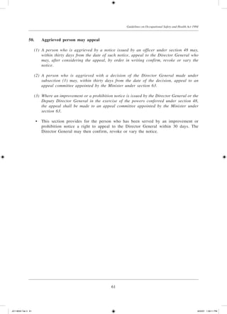 61
Guidelines on Occupational Safety and Health Act 1994
50.	 Aggrieved person may appeal
	 (1)	 A person who is aggrieved by a notice issued by an officer under section 48 may,
within thirty days from the date of such notice, appeal to the Director General who
may, after considering the appeal, by order in writing confirm, revoke or vary the
notice.
	 (2)	 A person who is aggrieved with a decision of the Director General made under
subsection (1) may, within thirty days from the date of the decision, appeal to an
appeal committee appointed by the Minister under section 63.
	 (3)	 Where an improvement or a prohibition notice is issued by the Director General or the
Deputy Director General in the exercise of the powers conferred under section 48,
the appeal shall be made to an appeal committee appointed by the Minister under
section 63.
	 •	 This section provides for the person who has been served by an improvement or
prohibition notice a right to appeal to the Director General within 30 days. The
Director General may then confirm, revoke or vary the notice.
JD118024 Tek 3 61 9/22/07 1:09:11 PM
 