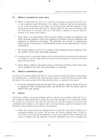 63
Guidelines on Occupational Safety and Health Act 1994
53.	Offences Committed by trade union
	 (1)	 Where a trade union by any act or omission contravenes any provision of this Act
or any regulation made thereunder, every officer, employee and person purporting
to act on the instruction of any officer of the trade union shall be deemed to have
contravened the provision and may be charged jointly in the same proceedings with
the trade union or severally, and every such officer, employee or person shall be
deemed to be guilty of the offence.
	 •	 Trade union is an organization which consists wholly or mainly of employees and
whose principal purposes include the regulation of relations between employees and
employers or employers associations. The definition also extends to organizations
which consist of constituent or affiliated trade unions, or the representatives of such
organizations.
	 •	 This section relates to section 27 in respect of discrimination against employees who
are members of the safety and health committee.
	 (2)	 A person may be proceeded against and convicted under the provision of subsection
(1) whether or not the trade union has been proceeded against or has been convicted
under that provision.
	 •	 Every officer, employee and person acting on instruction of officer of the trade union
can be charged in the same court proceedings or separately.
54.	Offences committed by agent
A person who would be liable under this Act or any regulation made thereunder to any penalty
for anything done or omitted if the thing had been done or omitted by him personally shall
be liable to the same penalty if the thing had been done or omitted by his agent.
	 •	 If a person engaged an agent and the agent fails to comply with any section of the Act
or regulations under Occupational Safety and Health Act 1994, the person shall be
liable to the same penalty.
55.	Defence
It shall be a defence in any proceedings against a person for an offence under this Act or
any regulation made thereunder to satisfy the court that the offence was committed without
his consent or connivance and that he exercised all such due diligence to prevent the
commission of the offence as he ought to have exercised, having regard to the nature of his
functions in that capacity and to all the circumstances.
	 •	 Under this section the person charged needs to satisfy the court that the offence was
committed without his consent. On his part the person charged must be able to
show that he exercised all due diligence to prevent the offence being committed. The
essence of defence for due diligence is that the defendant took such reasonable and
JD118024 Tek 3 63 9/22/07 1:09:12 PM
 