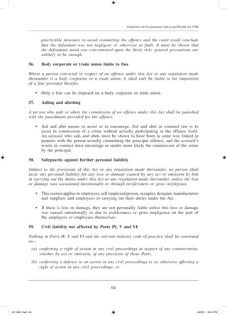 64
Guidelines on Occupational Safety and Health Act 1994
practicable measures to avoid committing the offence and the court could conclude
that the defendant was not negligent or otherwise at fault. It must be shown that
the defendants mind was concentrated upon the likely risk; general precautions are
unlikely to be enough.
56.	Body corporate or trade union liable to fine
Where a person convicted in respect of an offence under this Act or any regulation made
thereunder is a body corporate or a trade union, it shall only be liable to the imposition
of a fine provided therefor.
	 •	 Only a fine can be imposed on a body corporate or trade union.
57.	 Aiding and abetting
A person who aids or abets the commission of an offence under this Act shall be punished
with the punishment provided for the offence.
	 •	 Aid and abet means to assist or to encourage. Aid and abet in criminal law is to
assist in commission of a crime without actually participating in the offence itself.
An accused who aids and abets must be shown to have been in some way linked in
purpose with the person actually committing the principal offence, and the accused’s
words or conduct must encourage or render more likely the commission of the crime
by the principal.
58.	Safeguards against further personal liability
Subject to the provisions of this Act or any regulation made thereunder, no person shall
incur any personal liability for any loss or damage caused by any act or omission by him
in carrying out the duties under this Act or any regulation made thereunder, unless the loss
or damage was occasioned intentionally or through recklessness or gross negligence.
	 •	 This section applies to employers, self employed person, occupier, designer, manufacturers
and suppliers and employees in carrying out their duties under the Act.
	 •	 If there is loss or damage, they are not personally liable unless this loss or damage
was caused intentionally or due to recklessness or gross negligence on the part of
the employers or employees themselves.
59.	Civil liability not affected by Parts IV, V and VI
Nothing in Parts IV, V and VI and the relevant industry code of practice shall be construed
as—
	 (a)	 conferring a right of action in any civil proceedings in respect of any contravention,
whether by act or omission, of any provision of those Parts.
	 (b)	 conferring a defence to an action in any civil proceedings or as otherwise affecting a
right of action in any civil proceedings; or
JD118024 Tek 3 64 9/22/07 1:09:12 PM
 