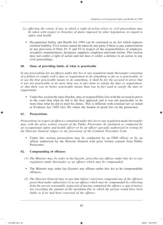 65
Guidelines on Occupational Safety and Health Act 1994
	 (c)	 affecting the extent, if any, to which a right of action arises or civil proceedings may
be taken with respect to breaches of duties imposed by other legislations in regard to
safety and health.
	 •	 Occupational Safety and Health Act 1994 can be construed as an Act which imposes
criminal liability. Civil action cannot be taken by any party if there is any contravention
of any provision of Parts IV, V and VI in respect of the responsibilities of employer,
occupiers, manufacturers, designers, suppliers, employee and trade unions. This section
does not confer a right of action and nor does it confer a defence to an action in any
civil proceedings.
60.	Onus of providing limits of what is practicable
In any proceedings for an offence under this Act or any regulation made thereunder consisting
of a failure to comply with a duty or requirement to do something so far as is practicable, or
to use the best practicable means to do something, it shall be for the accused to prove that
it was not practicable to do more than was in fact done to satisfy the duty or requirement,
or that there was no better practicable means than was in fact used to satisfy the duty or
requirement.
	 •	 Under this section the onus (burden, duty or responsibility) lies with the accused to prove
to the court that what he did is the best approach and it was not practicable to do
more than what he did to meet his duties. This is different with criminal law as stated
in Evidence Act 1950 (Act 56) where the burden of proof lies on the prosecutor.
61.	 Prosecutions
Prosecutions in respect of offences committed under this Act or any regulation made thereunder
may, with the prior written consent of the Public Prosecutor, be instituted or conducted by
an occupational safety and health officer or by an officer specially authorized in writing by
the Director General subject to the provisions of the Criminal Procedure Code.
	 •	 Under this section prosecution may be conducted by an OSH officer or by an
officer authorized by the Director General with prior written consent from Public
Prosecutor.
62.	Compounding of offences
	 (1)	 The Minister may, by order in the Gazette, prescribe any offence under this Act or any
regulation made thereunder as an offence which may be compounded.
	 •	 The Minister may order (by Gazette) any offence under this Act to be compoundable
offences.
	 (2)	 The Director General may at any time before conviction compound any of the offences
prescribed under subsection (1) as an offence which may be compounded by collecting
from the person reasonably suspected of having committed the offence a sum of money
not exceeding the amount of the maximum fine to which the person would have been
liable to if he had been convicted of the offence:
JD118024 Tek 3 65 9/22/07 1:09:12 PM
 