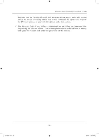66
Guidelines on Occupational Safety and Health Act 1994
		 Provided that the Director General shall not exercise his powers under this section
unless the person in writing admits that he has committed the offence and requests
the Director General to deal with the offence under this section.
	 •	 The Director General may collect a compound not exceeding the maximum fine
imposed by the relevant section. This is if the person admits to the offence in writing
and agrees to be dealt with under the provisions of this section.
JD118024 Tek 3 66 9/22/07 1:09:12 PM
 