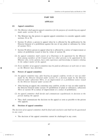 67
Guidelines on Occupational Safety and Health Act 1994
Part XIII
Appeals
63.	 Appeal committees
	 (1)	 The Minister shall appoint appeal committees for the purpose of considering any appeal
made under section 36 or 50.
	 •	 The Minister has the powers to appoint appeal committees to consider appeals under
sections 36 or 50.
	 •	 Section 36 allows a person to appeal when he is affected by the publication by the
Director General of a prohibition against the use of any plant or substance by virtue
of section 35(1).
	 •	 Section 50 allows person to appeal when he is affected by a notice of improvement or
notice of prohibition issued to him by virtue of section 48.
	 (2)	 An appeal committee shall consist of a Chairman to be appointed by the Minister
from among members of the Council and two other persons to be appointed by the
Minister who, in his opinion, have wide experience and knowledge in matters relating
to the subject matter of the appeal.
	 (3)	 Every member of an appeal committee may be paid an allowance at such rate or rates
as the Minister may determine.
64.	 Powers of appeal committee
	 (1)	 An appeal committee may, after hearing an appeal, confirm, revoke or vary an order
made by the Director General under section 35, a decision made by the Director
General under subsection 50(1), or an improvement or a prohibition notice issued
by the Director General under section 48.
	 •	 After hearing an appeal, the committee may confirm, revoke or vary an order made by
the Director General under section 35 (prohibition of plant or substance), subsection
50(1) or section 48 (a notice of improvement or a notice of prohibition).
	 (2)	 An appeal committee shall decide and communicate expeditiously its decision to the
person making the appeal.
	 •	 They shall communicate the decision on the appeal as soon as possible to the person
who appeals.
65.	Decision of appeal committee
The decision of an appeal committee shall be final and conclusive and shall not be questioned
in any court.
	 •	 The decision of the appeal committee cannot be challenged in any court.
JD118024 Tek 3 67 9/22/07 1:09:12 PM
 